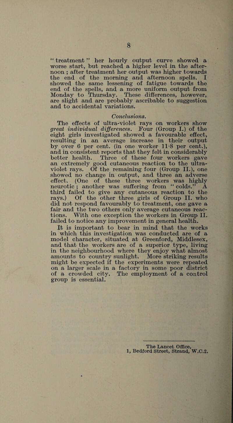 “ treatment ” her hourly output curve showed a worse start, but reached a higher level in the after¬ noon ; after treatment her output was higher towards the end of the morning and afternoon spells. I showed the same lessening of fatigue towards the end of the spells, and a more uniform output from Monday to Thursday. These differences, however, are slight and are probably ascribable to suggestion and to accidental variations. Conclusions. The effects of ultra-violet rays on workers show great individual differences. Four (Group I.) of the eight girls investigated showed a favourable effect, resulting in an average increase in their output by over 6 per cent, (in one worker 11-8 per cent.), and in consistent reports that they felt in considerably better health. Three of these four workers gave an extremely good cutaneous reaction to the ultra¬ violet rays. Of the remaining four (Group II.), one showed no change in output, and three an adverse effect. (One of these three workers was highly neurotic ; another was suffering from “ colds.” A third failed to give any cutaneous reaction to the rays.) Of the other three girls of Group II. who did not respond favourably to treatment, one gave a fair and the two others only average cutaneous reac¬ tions. With one exception the workers in Group II. failed to notice any improvement in general health. It is important to bear in mind that the works in which this investigation was conducted are of a model character, situated at Greenford, Middlesex, and that the workers are of a superior type, living in the neighbourhood where they enjoy what almost amounts to country sunlight. More striking results might be expected if the experiments were repeated on a larger scale in a factory in some poor district of a crowded city. The employment of a control group is essential. The Lancet Office, 1, Bedford Street, Strand, W.C.2,