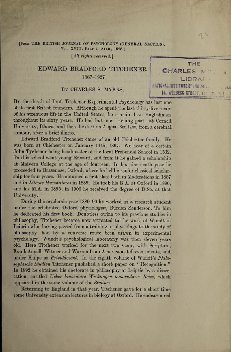 [From THE BRITISH JOURNAL OF PSYCHOLOGY (GENERAL SECTION), Vol. XVIII. Part 4, April, 1928.] [All rights reserved.\ ■urn l: THE EDWARD BRADFORD TITCHENER 1867-1927 By CHARLES S. MYERS. CHARLES LIBRAr i KAtIBNAL!fl8TITUTEtfINDUS:.. , 14. WELBECK STREET. LC * n | wrr-|-TTir By the death of Prof. Titchener Experimental Psychology has lost one of its first British founders. Although he spent the last thirty-five years of his strenuous life in the United States, he remained an Englishman throughout its sixty years. He had but one teaching post—at Cornell University, Ithaca; and there he died on August 3rd last, from a cerebral tumour, after a brief illness. Edward Bradford Titchener came of an old Chichester family. He was born at Chichester on January 11th, 1867. We hear of a certain John Tychenor being headmaster of the local Prebendal School in 1532. To this school went young Edward, and from it he gained a scholarship at Malvern College at the age of fourteen. In his nineteenth year he proceeded to Brasenose, Oxford, where he held a senior classical scholar¬ ship for four years. He obtained a first-class both in Moderations in 1887 and in Literae Humaniores in 1889. He took his B.A. at Oxford in 1890, and his M.A. in 1895; in 1906 he received the degree of D.Sc. at that University. During the academic year 1889-90 he worked as a research student under the celebrated Oxford physiologist, Burdon Sanderson. To him he dedicated his first book. Doubtless owing to his previous studies in philosophy, Titchener became now attracted to the work of Wundt in Leipsic who, having passed from a training in physiology to the study of philosophy, had by a converse route been drawn to experimental psychology. Wundt’s psychological laboratory was then eleven years old. Here Titchener worked for the next two years, with Scripture, Frank Angell, Witmer and Warren from America as fellow-students, and under Kiilpe as Privatdozent. In the eighth volume of Wundt’s Philo- sophische Studien Titchener published a short paper on “Recognition.” In 1892 he obtained his doctorate in philosophy at Leipsic by a disser¬ tation, entitled Ueber binoculare WirJcungen monocularer Reize, which appeared in the same volume of the Studien. Returning to England in that year, Titchener gave for a short time some University extension lectures in biology at Oxford. He endeavoured