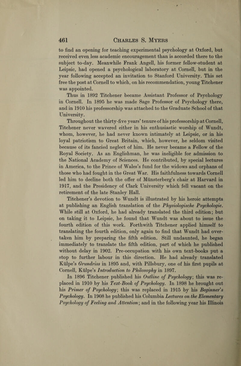 to find an opening for teaching experimental psychology at Oxford, but received even less academic encouragement than is accorded there to the subject to-day. Meanwhile Frank Angell, his former fellow-student at Leipsic, had opened a psychological laboratory at Cornell, but in the year following accepted an invitation to Stanford University. This set free the post at Cornell to which, on his recommendation, young Titchener was appointed. Thus in 1892 Titchener became Assistant Professor of Psychology in Cornell. In 1895 he was made Sage Professor of Psychology there, and in 1910 his professorship was attached to the Graduate School of that University. Throughout the thirty-five years’ tenure of his professorship at Cornell, Titchener never wavered either in his enthusiastic worship of Wundt, whom, however, he had never known intimately at Leipsic, or in his loyal patriotism to Great Britain, which, however, he seldom visited because of its fancied neglect of him. He never became a Fellow of the Royal Society. As an Englishman, he was ineligible for admission to the National Academy of Sciences. He contributed, by special lectures in America, to the Prince of Wales’s fund for the widows and orphans of those who had fought in the Great War. His faithfulness towards Cornell led him to decline both the offer of Miinsterberg’s chair at Harvard in 1917, and the Presidency of Clark University which fell vacant on the retirement of the late Stanley Hall. Titchener’s devotion to Wundt is illustrated by his heroic attempts at publishing an English translation of the Physiologische Psychologie. While still at Oxford, he had already translated the third edition; but on taking it to Leipsic, he found that Wundt was about to issue the fourth edition of this work. Forthwith Titchener applied himself to translating the fourth edition, only again to find that Wundt had over¬ taken him by preparing the fifth edition. Still undaunted, he began immediately to translate the fifth edition, part of which he published without delay in 1902. Pre-occupation with his own text-books put a stop to further labour in this direction. He had already translated Kiilpe’s Grundriss in 1895 and, with Pillsbury, one of his first pupils at Cornell, Kiilpe’s Introduction to Philosophy in 1897. In 1896 Titchener published his Outline of Psychology; this was re¬ placed in 1910 by his Text-Book of Psychology. In 1898 he brought out his Primer of Psychology; this was replaced in 1915 by his Beginner’s Psychology. In 1908 he published his Columbia Lectures on the Elementary Psychology of Feeling and Attention; and in the following year his Illinois