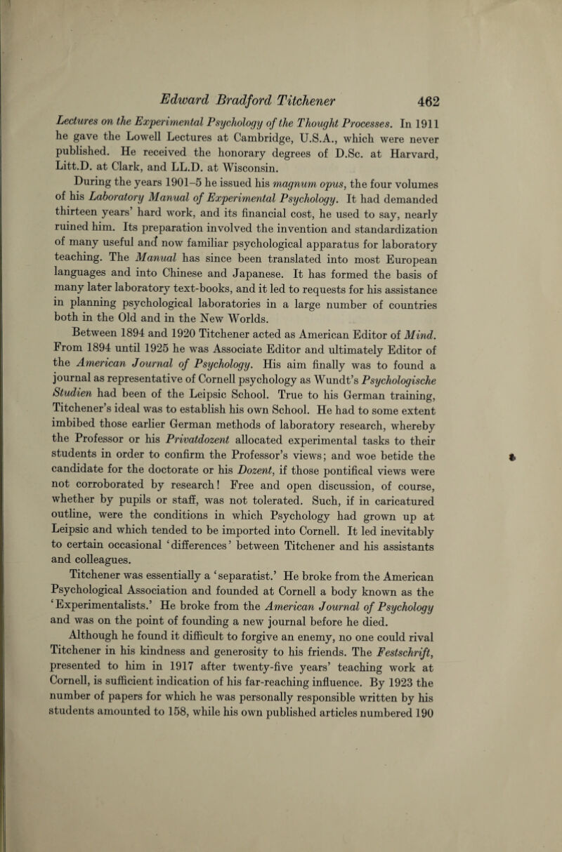 Lectures on the Experimental Psychology of the Thought Processes. In 1911 he gave the Lowell Lectures at Cambridge, U.S.A., which were never published. He received the honorary degrees of D.Sc. at Harvard, Litt.D. at Clark, and LL.D. at Wisconsin. During the years 1901-5 he issued his magnum opus, the four volumes of his Laboratory Manual of Experimental Psychology. It had demanded thirteen years hard work, and its financial cost, he used to say, nearly ruined him. Its preparation involved the invention and standardization of many useful ancf now familiar psychological apparatus for laboratory teaching. The Manual has since been translated into most European languages and into Chinese and Japanese. It has formed the basis of many later laboratory text-books, and it led to requests for his assistance in planning psychological laboratories in a large number of countries both in the Old and in the New Worlds. Between 1894 and 1920 Titchener acted as American Editor of Mind. From 1894 until 1925 he was Associate Editor and ultimately Editor of the American Journal of Psychology. His aim finally was to found a journal as representative of Cornell psychology as Wundt’s Psychologische Studien had been of the Leipsic School. True to his German training, Titchener’s ideal was to establish his own School. He had to some extent imbibed those earlier German methods of laboratory research, whereby the Professor or his Privatdozent allocated experimental tasks to their students in order to confirm the Professor’s views; and woe betide the candidate for the doctorate or his Dozent, if those pontifical views were not corroborated by research! Free and open discussion, of course, whether by pupils or staff, was not tolerated. Such, if in caricatured outline, were the conditions in which Psychology had grown up at Leipsic and which tended to be imported into Cornell. It led inevitably to certain occasional ‘ differences ’ between Titchener and his assistants and colleagues. Titchener was essentially a ‘separatist.’ He broke from the American Psychological Association and founded at Cornell a body known as the Experimentalists.’ He broke from the American Journal of Psychology and was on the point of founding a new journal before he died. Although he found it difficult to forgive an enemy, no one could rival Titchener in his kindness and generosity to his friends. The Festschrift, presented to him in 1917 after twenty-five years’ teaching work at Cornell, is sufficient indication of his far-reaching influence. By 1923 the number of papers for which he was personally responsible written by his students amounted to 158, while his own published articles numbered 190