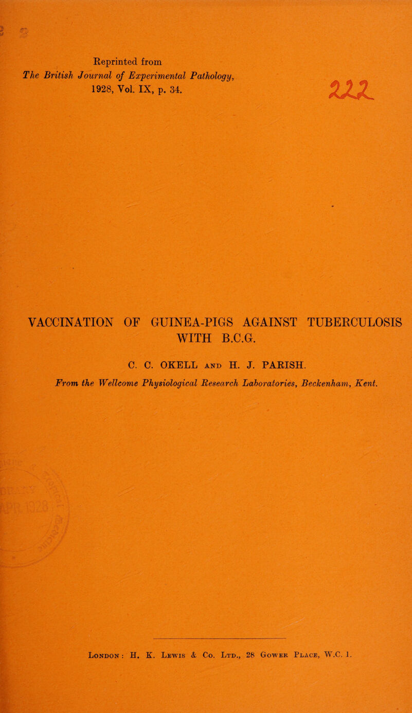 Reprinted from The British Journal of Experimental Pathology, 1928, Vol. IX, p. 34. VJL VACCINATION OF GUINEA-PIGS AGAINST TUBERCULOSIS WITH B.C.G. C. C. OKELL AND H. J. PARISH. From, the Wellcome Physiological Research Laboratories, Beckenham, Kent. London : H. K. Lewis & Co. Ltd., 28 Gower Place, W.C. 1.