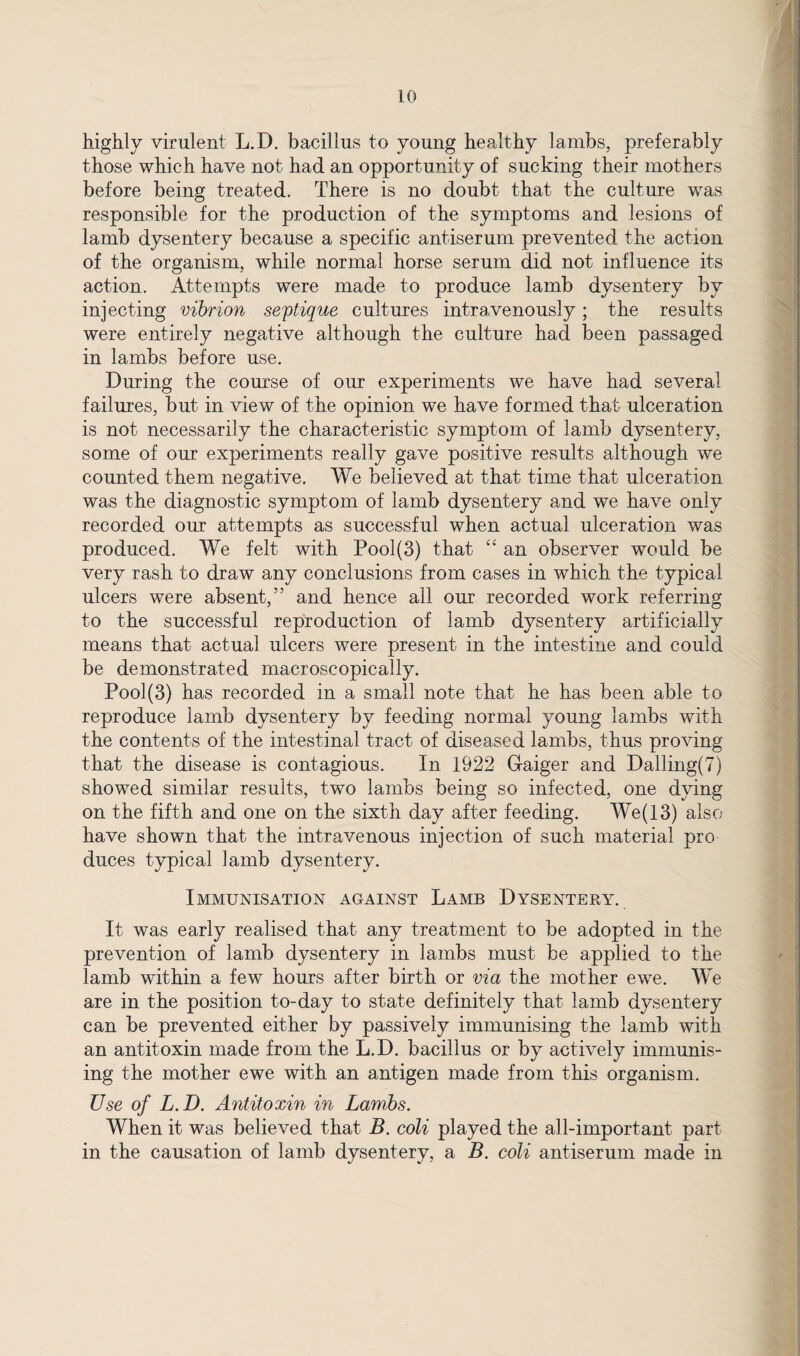 highly virulent L.D. bacillus to young healthy lambs, preferably those which have not had an opportunity of sucking their mothers before being treated. There is no doubt that the culture was responsible for the production of the symptoms and lesions of lamb dysentery because a specific antiserum prevented the action of the organism, while normal horse serum did not influence its action. Attempts were made to produce lamb dysentery by injecting vibrion septique cultures intravenously; the results were entirely negative although the culture had been passaged in lambs before use. During the course of our experiments we have had several failures, but in view of the opinion we have formed that ulceration is not necessarily the characteristic symptom of lamb dysentery, some of our experiments really gave positive results although we counted them negative. We believed at that time that ulceration was the diagnostic symptom of lamb dysentery and we have only recorded our attempts as successful when actual ulceration was produced. We felt with Pool(3) that “ an observer would be very rash to draw any conclusions from cases in which the typical ulcers were absent,” and hence all our recorded work referring to the successful reproduction of lamb dysentery artificially means that actual ulcers were present in the intestine and could be demonstrated macroscopically. Pool(3) has recorded in a small note that he has been able to reproduce lamb dysentery by feeding normal young lambs with the contents of the intestinal tract of diseased lambs, thus proving that the disease is contagious. In 1922 Gaiger and Dalling(7) showed similar results, two lambs being so infected, one dying on the fifth and one on the sixth day after feeding. We(13) also have shown that the intravenous injection of such material pro duces typical lamb dysentery. Immunisation against Lamb Dysentery. It was early realised that any treatment to be adopted in the prevention of lamb dysentery in lambs must be applied to the lamb within a few hours after birth or via the mother ewe. We are in the position to-day to state definitely that lamb dysentery can be prevented either by passively immunising the lamb with an antitoxin made from the L.D. bacillus or by actively immunis¬ ing the mother ewe with an antigen made from this organism. Use of L.D. Antitoxin in Lambs. When it was believed that B. coli played the all-important part in the causation of lamb dysentery, a B. coli antiserum made in
