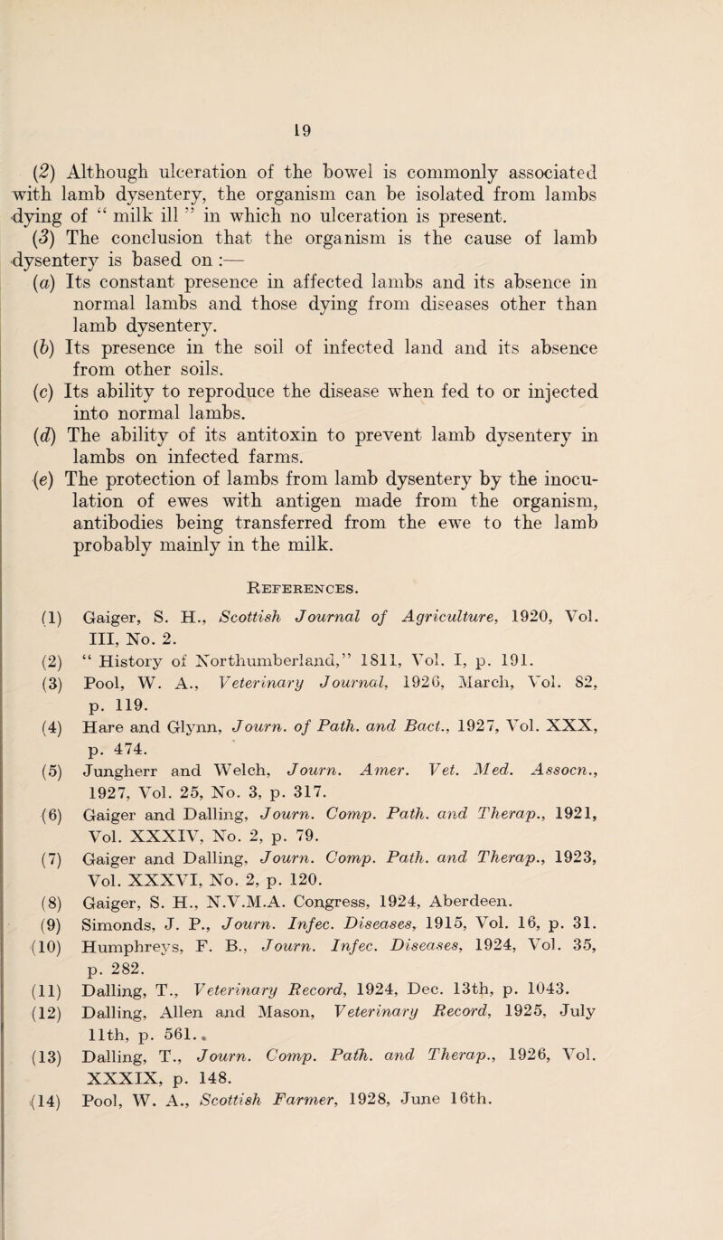 (2) Although ulceration of the bowel is commonly associated with lamb dysentery, the organism can be isolated from lambs •dying of “ milk ill ” in which no ulceration is present. (d) The conclusion that the organism is the cause of lamb dysentery is based on :— (a) Its constant presence in affected lambs and its absence in normal lambs and those dying from diseases other than lamb dysentery. (b) Its presence in the soil of infected land and its absence from other soils. (c) Its ability to reproduce the disease when fed to or injected into normal lambs. (d) The ability of its antitoxin to prevent lamb dysentery in lambs on infected farms. (e) The protection of lambs from lamb dysentery by the inocu¬ lation of ewes with antigen made from the organism, antibodies being transferred from the ewe to the lamb probably mainly in the milk. References. (1) Gaiger, S. H., Scottish Journal of Agriculture, 1920, Vol. Ill, No. 2. (2) “ History of Northumberland,” 1S11, Vol. I, p. 191. (3) Pool, W. A., Veterinary Journal, 1926, March, Vol. 82, p. 119. (4) Hare and Glynn, Journ. of Path, and Bad., 1927, Vol. XXX, p. 474. (5) Jungherr and Welch, Journ. Amer. Vet. Med. Assocn., 1927, Vol. 25, No. 3, p. 317. (6) Gaiger and Dalling, Journ. Comp. Path, and Therap., 1921, Vol. XXXIV, No. 2, p. 79. (7) Gaiger and Hailing, Journ. Comp. Path, and Therap., 1923, Vol. XXXVI, No. 2, p. 120. (8) Gaiger, S. H., N.V.M.A. Congress, 1924, Aberdeen. (9) Simonds, J. P., Journ. Infec. Diseases, 1915, Vol. 16, p. 31. (10) Humphreys, F. B., Journ. Infec. Diseases, 1924, Vol. 35, p. 282. (11) Dalling, T., Veterinary Record, 1924, Dec. 13th, p. 1043. (12) Dalling, Allen and Mason, Veterinary Record, 1925, July 11th, p. 561., (13) Dalling, T., Journ. Comp. Path, and Therap., 1926, Vol. XXXIX, p. 148. Pool, W. A., Scottish Farmer, 1928, June 16th. (14)