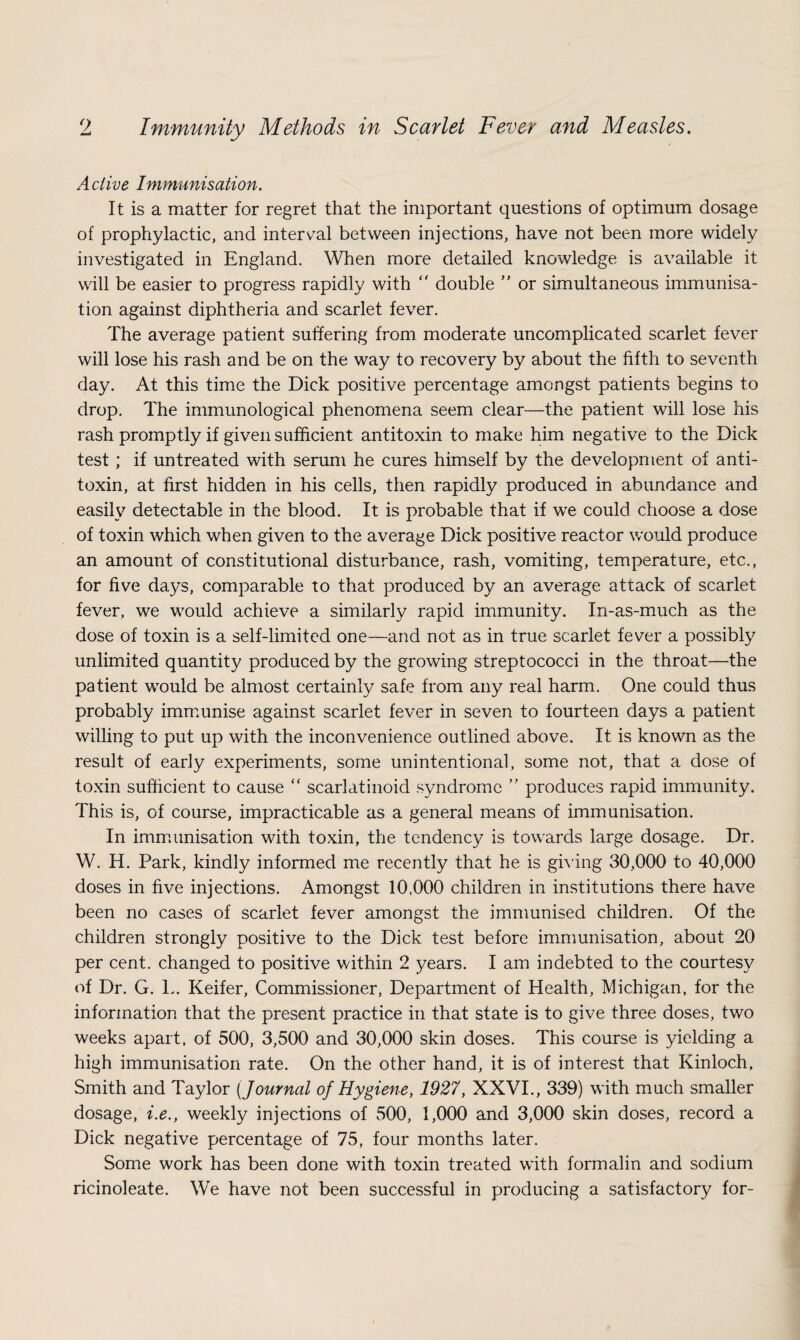 Active Immunisation. It is a matter for regret that the important questions of optimum dosage of prophylactic, and internal between injections, have not been more widely investigated in England. When more detailed knowledge is available it will be easier to progress rapidly with “ double ” or simultaneous immunisa¬ tion against diphtheria and scarlet fever. The average patient suffering from moderate uncomplicated scarlet fever will lose his rash and be on the way to recovery by about the fifth to seventh day. At this time the Dick positive percentage amongst patients begins to drop. The immunological phenomena seem clear—the patient will lose his rash promptly if given sufficient antitoxin to make him negative to the Dick test; if untreated with serum he cures himself by the development of anti¬ toxin, at first hidden in his cells, then rapidly produced in abundance and easily detectable in the blood. It is probable that if we could choose a dose of toxin which when given to the average Dick positive reactor would produce an amount of constitutional disturbance, rash, vomiting, temperature, etc., for five days, comparable to that produced by an average attack of scarlet fever, we would achieve a similarly rapid immunity. In-as-much as the dose of toxin is a self-limited one—and not as in true scarlet fever a possibly unlimited quantity produced by the growing streptococci in the throat—the patient would be almost certainly safe from any real harm. One could thus probably immunise against scarlet fever in seven to fourteen days a patient willing to put up with the inconvenience outlined above. It is known as the result of early experiments, some unintentional, some not, that a dose of toxin sufficient to cause  scarlatinoid syndrome ” produces rapid immunity. This is, of course, impracticable as a general means of immunisation. In immunisation with toxin, the tendency is towards large dosage. Dr. W. H. Park, kindly informed me recently that he is giving 30,000 to 40,000 doses in five injections. Amongst 10,000 children in institutions there have been no cases of scarlet fever amongst the immunised children. Of the children strongly positive to the Dick test before immunisation, about 20 per cent, changed to positive within 2 years. I am indebted to the courtesy of Dr. G. L. Keifer, Commissioner, Department of Health, Michigan, for the information that the present practice in that state is to give three doses, two weeks apart, of 500, 3,500 and 30,000 skin doses. This course is yielding a high immunisation rate. On the other hand, it is of interest that Kinloch, Smith and Taylor [Journal of Hygiene, 1927, XXVI., 339) with much smaller dosage, i.e., weekly injections of 500, 1,000 and 3,000 skin doses, record a Dick negative percentage of 75, four months later. Some work has been done with toxin treated with formalin and sodium ricinoleate. We have not been successful in producing a satisfactory for-