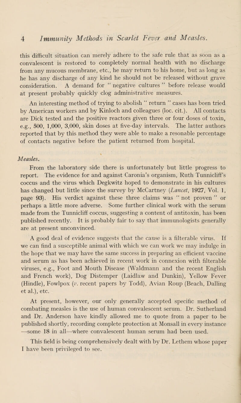 this difficult situation can merely adhere to the safe rule that as soon as a convalescent is restored to completely normal health with no discharge from any mucous membrane, etc., he may return to his home, but as long as he has any discharge of any kind he should not be released without grave consideration. A demand for “ negative cultures ” before release would at present probably quickly clog administrative measures. An interesting method of trying to abolish “ return ” cases has been tried by American workers and by Kinloch and colleagues (loc. cit.). All contacts are Dick tested and the positive reactors given three or four doses of toxin, e.g., 500, 1,000, 3,000, skin doses at five-day intervals. The latter authors reported that by this method they were able to make a resonable percentage of contacts negative before the patient returned from hospital. % Measles. From the laboratory side there is unfortunately but little progress to report. The evidence for and against Caronia’s organism, Ruth Tunniclifi’s coccus and the virus which Degkwitz hoped to demonstrate in his cultures has changed but little since the survey by McCartney (Lancet, 1927, Vol. 1, page 93). His verdict against these three claims was “ not proven ” or perhaps a little more adverse. Some further clinical work with the serum made from the Tunniclifi coccus, suggesting a content of antitoxin, has been published recently. It is probably fair to say that immunologists generally are at present unconvinced. A good deal of evidence suggests that the cause is a filterable virus. If we can find a susceptible animal with which we can work we may indulge in the hope that we may have the same success in preparing an efficient vaccine and serum as has been achieved in recent work in connexion with filterable viruses, e.g., Foot and Mouth Disease (Waldmann and the recent English and French work), Dog Distemper (Laidlaw and Dunkin), Yellow Fever (Hindle), Fowlpox (y. recent papers by Todd), Avian Roup (Beach, Dalling et al.), etc. At present, however, our only generally accepted specific method of combating measles is the use of human convalescent serum. Dr. Sutherland and Dr. Anderson have kindly allowed me to quote from a paper to be published shortly, recording complete protection at Monsall in every instance —some 18 in all—where convalescent human serum had been used. This field is being comprehensively dealt with by Dr. Lethem whose paper I have been privileged to see.