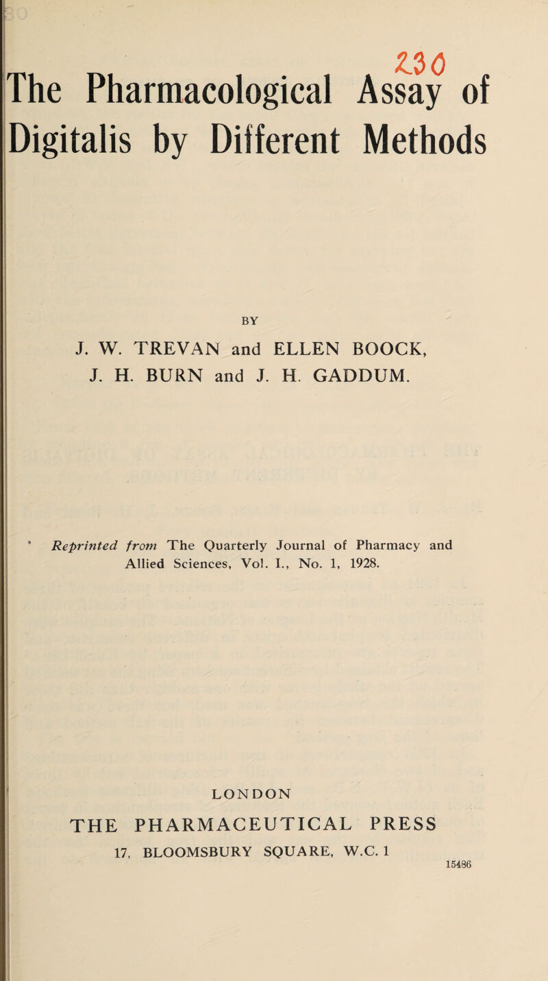 The Pharmacological Assay of Digitalis by Different Methods BY J. W. TREVAN and ELLEN BOOCK, J. H. BURN and J. H. GADDUM. Reprinted from The Quarterly Journal of Pharmacy and Allied Sciences, Vol. I., No. 1, 1928. LONDON THE PHARMACEUTICAL PRESS 17, BLOOMSBURY SQUARE, W.C. 1 15486