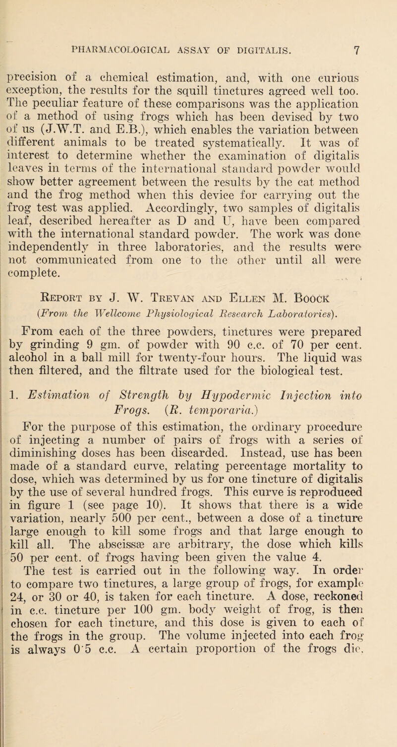 precision of a chemical estimation, and, with one curious exception, the results for the squill tinctures agreed well too. The peculiar feature of these comparisons was the application of a method of using frogs which has been devised by two of us (J.W.T. and E.B.), which enables the variation between different animals to be treated systematically. It was of interest to determine whether the examination of digitalis leaves in terms of the international standard powder would show better agreement between the results by the cat method and the frog method when this device for carrying out the frog test was applied. Accordingly, two samples of digitalis leaf, described hereafter as D and U, have been compared with the international standard powder. The work was done independently in three laboratories, and the results were not communicated from one to the other until all were complete. Report by J. W. Trevan and Ellen M. Boock (From the Wellcome Physiological Research Laboratories). From each of the three powders, tinctures were prepared by grinding 9 gm. of powder with 90 c.c. of 70 per cent, alcohol in a ball mill for twenty-four hours. The liquid was then filtered, and the filtrate used for the biological test. 1. Estimation of Strength by Hypodermic Injection into Frogs. (R. temporaria.) For the purpose of this estimation, the ordinary procedure of injecting a number of pairs of frogs with a series of diminishing doses has been discarded. Instead, use has been made of a standard curve, relating percentage mortality to dose, which was determined by us for one tincture of digitalis by the use of several hundred frogs. This curve is reproduced in figure 1 (see page 10). It shows that there is a wide variation, nearly 500 per cent., between a dose of a tincture large enough to kill some frogs and that large enough to kill all. The abscissae are arbitrary, the dose which kills 50 per cent, of frogs having been given the value 4. The test is carried out in the following way. In order to compare two tinctures, a large group of frogs, for example 24, or 30 or 40, is taken for each tincture. A dose, reckoned in c.c. tincture per 100 gm. body weight of frog, is then chosen for each tincture, and this dose is given to each of the frogs in the group. The volume injected into each frog is always 0'5 c.c. A certain proportion of the frogs die.