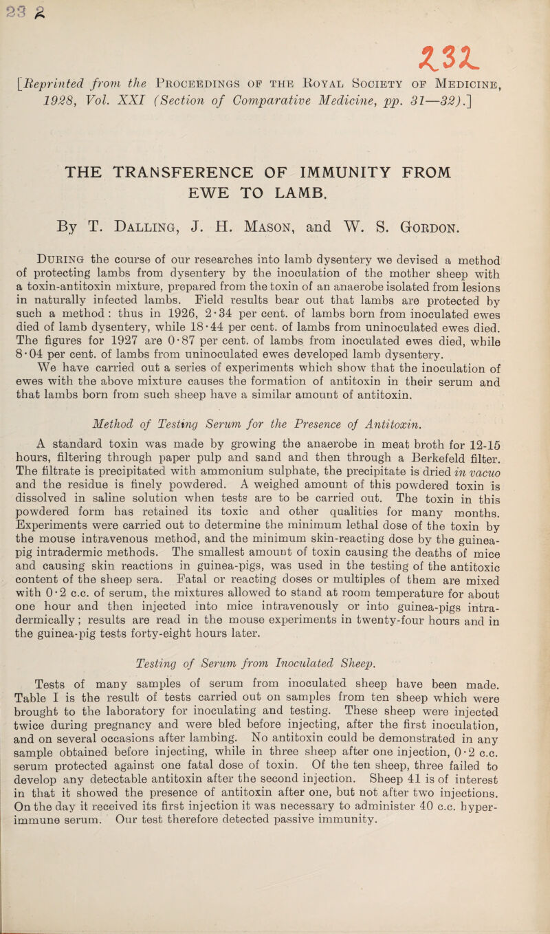 S3 R WL [Reprinted from the Proceedings of the Royal Society of Medicine, 1928, Vol. XXI (Section of Comparative Medicine, pp. 31—32).] THE TRANSFERENCE OF IMMUNITY FROM EWE TO LAMB. By T. Dalling, J. H. Mason, and W. S. Gordon. DURING the course of our researches into lamb dysentery we devised a method of protecting lambs from dysentery by the inoculation of the mother sheep with a toxin-antitoxin mixture, prepared from the toxin of an anaerobe isolated from lesions in naturally infected lambs. Field results bear out that lambs are protected by such a method: thus in 1926, 2*34 per cent, of lambs born from inoculated ewes died of lamb dysentery, while 18*44 per cent, of lambs from uninoculated ewes died. The figures for 1927 are 0*87 per cent, of lambs from inoculated ewes died, while 8 • 04 per cent, of lambs from uninoculated ewes developed lamb dysentery. We have carried out a series of experiments which show that the inoculation of ewes with the above mixture causes the formation of antitoxin in their serum and that lambs born from such sheep have a similar amount of antitoxin. Method of Testing Serum for the Presence of Antitoxin. A standard toxin was made by growing the anaerobe in meat broth for 12-15 hours, filtering through paper pulp and sand and then through a Berkefeld filter. The filtrate is precipitated with ammonium sulphate, the precipitate isdried in vacuo and the residue is finely powdered. A weighed amount of this powdered toxin is dissolved in saline solution when tests are to be carried out. The toxin in this powdered form has retained its toxic and other qualities for many months. Experiments were carried out to determine the minimum lethal dose of the toxin by the mouse intravenous method, and the minimum skin-reacting dose by the guinea- pig intradermic methods. The smallest amount of toxin causing the deaths of mice and causing skin reactions in guinea-pigs, was used in the testing of the antitoxic content of the sheep sera. Fatal or reacting doses or multiples of them are mixed with 0 • 2 c.c. of serum, the mixtures allowed to stand at room temperature for about one hour and then injected into mice intravenously or into guinea-pigs intra- dermically; results are read in the mouse experiments in twenty-four hours and in the guinea-pig tests forty-eight hours later. Testing of Serum from Inocidated Sheep. Tests of many samples of serum from inoculated sheep have been made. Table I is the result of tests carried out on samples from ten sheep which were brought to the laboratory for inoculating and testing. These sheep were injected twice during pregnancy and were bled before injecting, after the first inoculation, and on several occasions after lambing. No antitoxin could be demonstrated in any sample obtained before injecting, while in three sheep after one injection, 0*2 c.c. serum protected against one fatal dose of toxin. Of the ten sheep, three failed to develop any detectable antitoxin after the second injection. Sheep 41 is of interest in that it showed the presence of antitoxin after one, but not after two injections. On the day it received its first injection it was necessary to administer 40 c.c. hyper¬ immune serum. Our test therefore detected passive immunity.