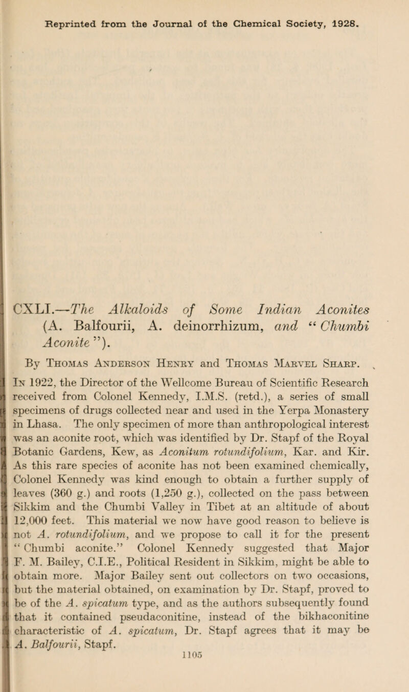 Reprinted from the Journal of the Chemical Society, 1928. ✓ CXLI.—The Alkaloids of Some Indian Aconites (A. Balfourii, A. deinorrhizum, and 4 4 Chumbi Aconite ”). By Thomas Anderson Henry and Thomas Marvel Sharp. 3 In 1922, the Director of the Wellcome Bureau of Scientific Research n received from Colonel Kennedy, I.M.S. (retd.), a series of small if specimens of drugs collected near and used in the Yerpa Monastery 1 in Lhasa. The only specimen of more than anthropological interest tt was an aconite root, which was identified by Dr. Stapf of the Royal 8 Botanic Gardens, Kew, as Aconitum rotundi folium, Kar. and Kir. I As this rare species of aconite has not been examined chemically, (I Colonel Kennedy was kind enough to obtain a further supply of a leaves (360 g.) and roots (1,250 g.), collected on the pass between 1 Sikkim and the Chumbi Valley in Tibet at an altitude of about I 12,000 feet. This material we now have good reason to believe is H not A. rotundi folium, and we propose to call it for the present “ Chumbi aconite.” Colonel Kennedy suggested that Major 1 F. M. Bailey, C.I.E., Political Resident in Sikkim, might be able to i obtain more. Major Bailey sent out collectors on two occasions, fl but the material obtained, on examination by Dr. Stapf, proved to t be of the A. spicatum type, and as the authors subsequently found A that it contained pseudaconitine, instead of the bikhaconitine 1 characteristic of A. spicatum, Dr. Stapf agrees that it may be |l A. Balfourii, Stapf.