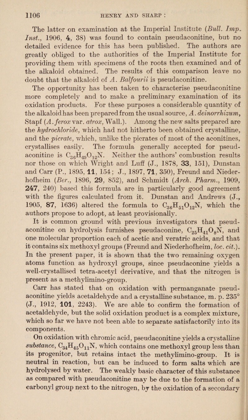 The latter on examination at the Imperial Institute (Bull. Imp* Inst., 1906, 4, 38) was found to contain pseudaconitine, but no detailed evidence for this has been published. The authors are greatly obliged to the authorities of the Imperial Institute for providing them with specimens of the roots then examined and of the alkaloid obtained. The results of this comparison leave no doubt that the alkaloid of A. Balfourii is pseudaconitine. The opportunity has been taken to characterise pseudaconitine more completely and to make a preliminary examination of its oxidation products. For these purposes a considerable quantity of the alkaloid has been prepared from the usual source, A. deinorrhizum, Stapf (A.ferox var. atrox, Walk). Among the new salts prepared are the hydrochloride, which had not hitherto been obtained crystalline, and the pier ate, which, unlike the picrates of most of the aconitines, crystallises easily. The formula generally accepted for pseud¬ aconitine is C36H49012N. Neither the authors’ combustion results nor those on which Wright and Luff (J., 1878, 33, 151), Dunstan and Carr (P., 1895,11, 154; J., 1897, 71, 350), Freund and Nieder- hofheim (Ber., 1896, 29, 852), and Schmidt (Arch. Pharm., 1909, 247, 240) based this formula are in particularly good agreement with the figures calculated from it. Dunstan and Andrews (J., 1905, 87, 1636) altered the formula to C36H51012N, which the authors propose to adopt, at least provisionally. It is common ground with previous investigators that pseud¬ aconitine on hydrolysis furnishes pseudaconine, C25H4108N, and one molecular proportion each of acetic and veratric acids, and that it contains six methoxyl groups (Freund and Niederhofheim, loc. cit.). In the present paper, it is shown that the two remaining oxygen atoms function as hydroxyl groups, since pseudaconine yields a well-crystallised tetra-acetyl derivative, and that the nitrogen is present as a methylimino-group. Carr has stated that on oxidation with permanganate pseud¬ aconitine yields acetaldehyde and a crystalline substance, m. p. 235° (J., 1912, 101, 2243). We are able to confirm the formation of acetaldehyde, but the solid oxidation product is a complex mixture, which so far we have not been able to separate satisfactorily into its components. On oxidation with chromic acid, pseudaconitine yields a crystalline substance, C34H45OnN, which contains one methoxyl group less than its progenitor, but retains intact the methyhmino-group. It is neutral in reaction, but can be induced to form salts which are hydrolysed by water. The weakly basic character of this substance as compared with pseudaconitine may be due to the formation of a carbonyl group next to the nitrogen, by the oxidation of a secondary