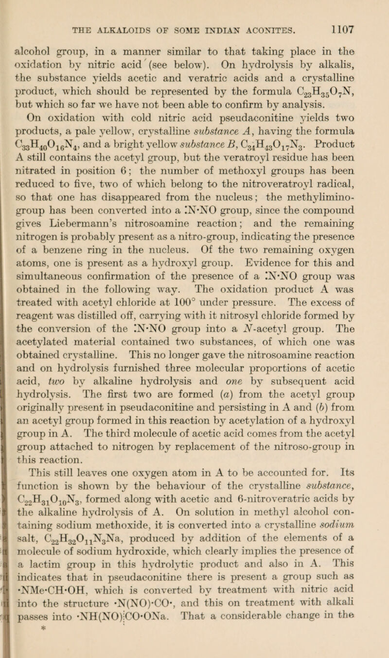 alcohol group, in a manner similar to that taking place in the oxidation by nitric acid (see below). On hydrolysis by alkalis, the substance yields acetic and veratric acids and a crystalline product, which should be represented by the formula C23H350 7N, but which so far we have not been able to confirm by analysis. On oxidation with cold nitric acid pseudaconitine yields two products, a pale yellow, crystalline substance A, having the formula C33H40O16N4, and a bright yellow substance B, C34H43017N3. Product A still contains the acetyl group, but the veratroyl residue has been nitrated in position 6; the number of methoxyl groups has been reduced to five, two of wdiich belong to the nitroveratroyl radical, so that one has disappeared from the nucleus; the methylimino- group has been converted into a IN*NO group, since the compound gives Liebermann’s nitrosoamine reaction; and the remaining nitrogen is probably present as a nitro-group, indicating the presence of a benzene ring in the nucleus. Of the two remaining oxygen atoms, one is present as a hydroxyl group. Evidence for this and simultaneous confirmation of the presence of a !N*NO group was obtained in the following way. The oxidation product A was treated with acetyl chloride at 100° under pressure. The excess of reagent was distilled off, carrying with it nitrosyl chloride formed by the conversion of the !N*NO group into a iV-acetyl group. The acetylated material contained two substances, of which one was obtained crystalline. This no longer gave the nitrosoamine reaction and on hydrolysis furnished three molecular proportions of acetic acid, two by alkaline hydrolysis and one by subsequent acid hydrolysis. The first two are formed (a) from the acetyl group originally present in pseudaconitine and persisting in A and (6) from an acetyl group formed in this reaction by acetylation of a hydroxyl group in A. The third molecule of acetic acid comes from the acetyl group attached to nitrogen by replacement of the nitroso-group in this reaction. This still leaves one oxygen atom in A to be accounted for. Its function is shown by the behaviour of the crystalline substance, ^22^3iO10^3, formed along with acetic and 6-nitroveratric acids by 1 the alkaline hydrolysis of A. On solution in methyl alcohol con¬ taining sodium methoxide, it is converted into a crystalline sodium I salt, C22H32011N3Na, produced by addition of the elements of a i molecule of sodium hydroxide, which clearly implies the presence of ■ a lactim group in this hydrolytic product and also in A. This li indicates that in pseudaconitine there is present a group such as | ‘NMe^CH’OH, which is converted by treatment with nitric acid 'fl into the structure *N(NO)*CO*, and this on treatment with alkali q passes into •NH(NO)jCO*ONa. That a considerable change in the