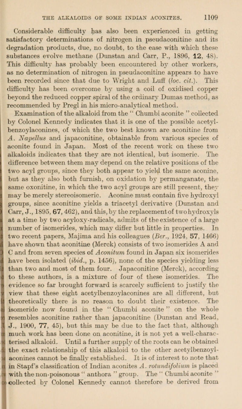 Considerable difficulty b&s also been experienced in getting satisfactory determinations of nitrogen in pseudaconitine and its degradation products, due, no doubt, to the ease with which these substances evolve methane (Dunstan and Carr, P., 1896, 12, 48). This difficulty has probably been encountered by other workers, as no determination of nitrogen in pseudaconitine appears to have been recorded since that due to Wright and Luff (loc. cit.). This difficulty has been overcome by using a coil of oxidised copper beyond the reduced copper spiral of the ordinary Dumas method, as recommended by Pregl in his micro-analytical method. Examination of the alkaloid from the “ Chumbi aconite ” collected by Colonel Kennedy indicates that it is one of the possible acetyl- benzoylaconines, of which the two best known are aconitine from A. Napellus and japaconitine, obtainable from various species of aconite found in Japan. Most of the recent work on these two alkaloids indicates that they are not identical, but isomeric. The I difference between them may depend on the relative positions of the I two acyl groups, since they both appear to yield the same aconine, I but as they also both furnish, on oxidation by permanganate, the I same oxonitine, in which the two acyl groups are still present, they ( may be merely stereoisomeric. Aconine must contain five hydroxyl I groups, since aconitine yields a triacetyl derivative (Dunstan and | Carr, J., 1895, 67, 462), and this, by the replacementof two hydroxyls I at a time by two acyloxy-radicals, admits of the existence of a large 1 number of isomerides, which may differ but little in properties. In 3 two recent papers, Majima and his colleagues (Ber., 1924, 57, 1466) B have shown that aconitine (Merck) consists of two isomerides A and j C and from seven species of Aconitum found in Japan six isomerides d have been isolated (ibid., p. 1456), none of the species yielding less than two and most of them four. Japaconitine (Merck), according if to these authors, is a mixture of four of these isomerides. The 9 evidence so far brought forward is scarcely sufficient to justify the 9 view that these eight acetylbenzoylaconines are all different, but I# theoretically there is no reason to doubt their existence. The 9 isomeride now found in the “ Chumbi aconite ” on the whole resembles aconitine rather than japaconitine (Dunstan and Read, t J-, 1900, 77, 45), but this may be due to the fact that, although n much work has been done on aconitine, it is not yet a well-charac- I terised alkaloid. Until a further supply of the roots can be obtained K the exact relationship of this alkaloid to the other acetylbenzoyl- H aconines cannot be finally established. It is of interest to note that rt in Stapf’s classification of Indian aconites A. rotundifolium is placed [t with the lion-poisonous “ anthora ” group. The  Chumbi aconite IK collected bv Colonel Kennedv cannot therefore be derived from