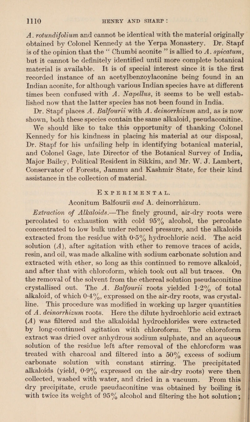 A. rotundifolium and cannot be identical with the material originally obtained by Colonel Kennedy at the Yerpa Monastery. Dr. Stapf is of the opinion that the “ Chumbi aconite ” is allied to A. spicatum, but it cannot be definitely identified until more complete botanical material is available. It is of special interest since it is the first recorded instance of an acetylbenzoylaconine being found in an Indian aconite, for although various Indian species have at different times been confused with A. Napellus, it seems to be well estab¬ lished now that the latter species has not been found in India. Dr. Stapf places A. Balfourii with A. deinorrhizum and, as is now shown, both these species contain the same alkaloid, pseudaconitine. We should like to take this opportunity of thanking Colonel Kennedy for his kindness in placing his material at our disposal, Dr. Stapf for his unfailing help in identifying botanical material, and Colonel Gage, late Director of the Botanical Survey of India, Major Bailey, Political Resident in Sikkim, and Mr. W. J. Lambert, Conservator of Forests, Jammu and Kashmir State, for their kind assistance in the collection of material. Experimental. Aconitum Balfourii and A. deinorrhizum. Extraction of Alkaloids.—The finely ground, air-dry roots were percolated to exhaustion with cold 95% alcohol, the percolate concentrated to low bulk under reduced pressure, and the alkaloids extracted from the residue with 0-5% hydrochloric acid. The acid solution (A), after agitation with ether to remove traces of acids, resin, and oil, was made alkaline with sodium carbonate solution and extracted with ether, so long as this continued to remove alkaloid, and after that with chloroform, which took out all but traces. On the removal of the solvent from the ethereal solution pseudaconitine crystallised out. The A. Balfourii roots yielded 1*2% of total alkaloid, of which 0-4%, expressed on the air-dry roots, was crystal¬ line. This procedure was modified in working up larger quantities of A. deinorrhizum roots. Here the dilute hydrochloric acid extract (A) was filtered and the alkaloidal hydrochlorides were extracted by long-continued agitation with chloroform. The chloroform extract was dried over anhydrous sodium sulphate, and an aqueous solution of the residue left after removal of the chloroform was treated with charcoal and filtered into a 50% excess of sodium carbonate solution with constant stirring. The precipitated alkaloids (yield, 0-9% expressed on the air-dry roots) were then collected, washed with water, and dried in a vacuum. From this dry precipitate, crude pseudaconitine was obtained by boiling it with twice its weight of 95% alcohol and filtering the hot solution;