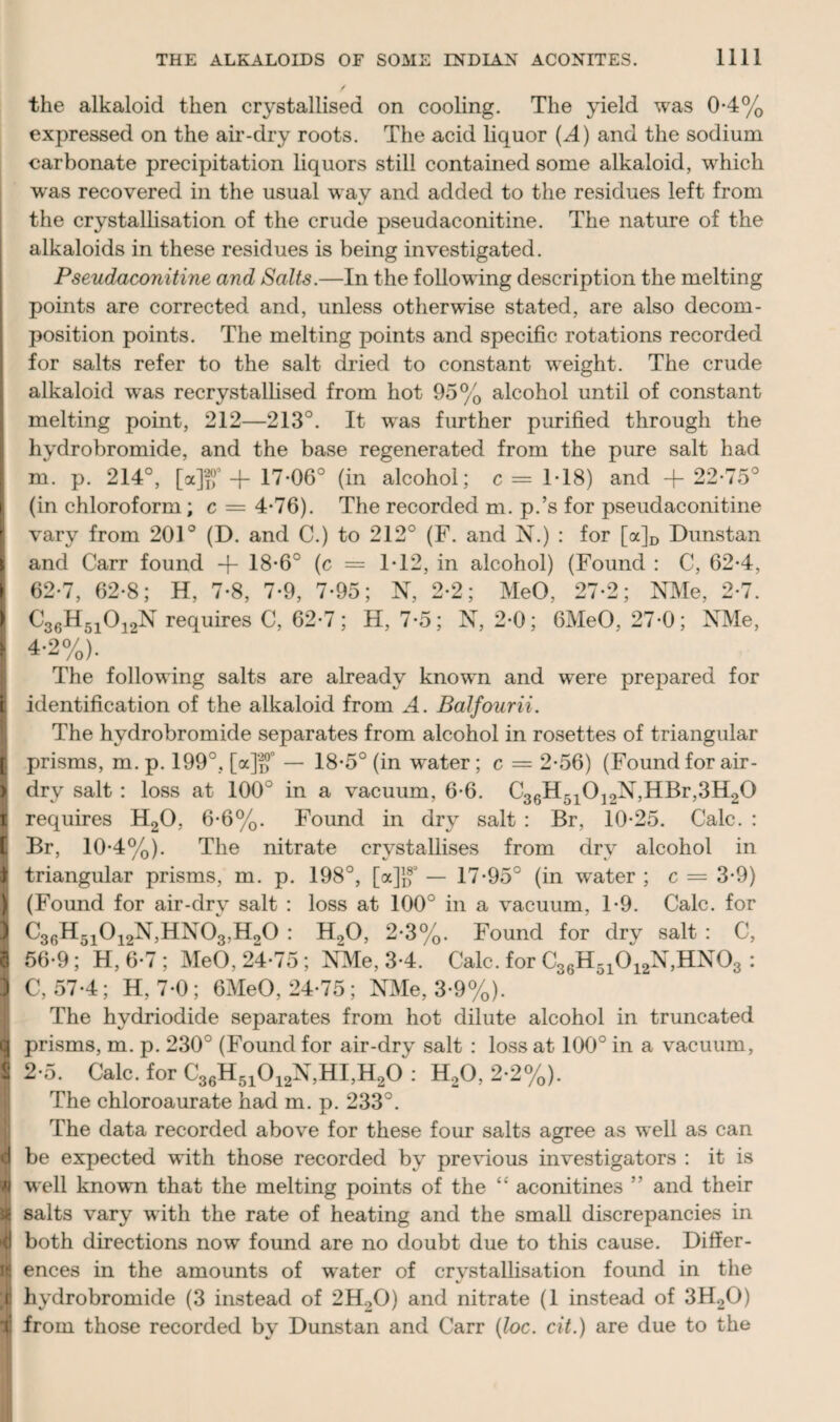 the alkaloid then crystallised on cooling. The yield was 0-4% expressed on the air-dry roots. The acid liquor {A) and the sodium carbonate precipitation liquors still contained some alkaloid, which was recovered in the usual way and added to the residues left from the crystallisation of the crude pseudaconitine. The nature of the alkaloids in these residues is being investigated. Pseudaconitine and Salts.—In the following description the melting points are corrected and, unless otherwise stated, are also decom¬ position points. The melting points and specific rotations recorded for salts refer to the salt dried to constant wreight. The crude alkaloid w^as recrystallised from hot 95% alcohol until of constant melting point, 212—213°. It was further purified through the hydrobromide, and the base regenerated from the pure salt had m. p. 214°, [a]ff d- 17-06° (in alcohol; c = 1-18) and + 22-75° (in chloroform; c = 4-76). The recorded m. p.’s for pseudaconitine I vary from 201° (D. and C.) to 212° (F. and N.) : for [a]D Dunstan k and Carr found -f- 18-6° (c = 1-12, in alcohol) (Found : C, 62-4, 62-7, 62-8; H, 7-8, 7-9, 7-95; N, 2-2; MeO, 27-2; NMe, 2-7. I C36H51012N requires C, 62-7; H, 7-5; N, 2-0; 6MeO, 27-0; NMe, 4-2%). The following salts are already known and were prepared for E identification of the alkaloid from A. Balfourii. The hydrobromide separates from alcohol in rosettes of triangular | prisms, m. p. 199°, [a]'{f — 18-5° (in water; c = 2-56) (Found for air - I dry salt : loss at 100° in a vacuum, 6-6. C36H510]2N,HBr,3H20 i requires H20, 6-6%. Found in dry salt : Br, 10-25. Calc. : [ Br, 10-4%). The nitrate crystallises from dry alcohol in I triangular prisms, m. p. 198°, [a]g° — 17-95° (in water ; c = 3-9) l (Found for air-dry salt : loss at 100° in a vacuum, T9. Calc, for 1 C36H51012N,HN03,H20 : H20, 2-3%. Found for dry salt : C, 1 56-9 ; H, 6-7 ; MeO, 24-75 ; NMe, 3-4. Calc, for C36H51012N,HN03 : 1 C, 57-4; H, 7-0; 6MeO, 24-75; NMe, 3-9%). The hydriodide separates from hot dilute alcohol in truncated a prisms, m. p. 230° (Found for air-dry salt : loss at 100° in a vacuum, I 2-5. Calc, for C36H51012N,HI,H20V; H20, 2-2%). The chloroaurate had m. p. 233°. The data recorded above for these four salts agree as well as can | be expected with those recorded by previous investigators : it is v well knowm that the melting points of the “ aconitines ” and their 4 salts vary with the rate of heating and the small discrepancies in 4 both directions now found are no doubt due to this cause. Differ- tt ences in the amounts of water of crystallisation found in the ;ii hvdrobromide (3 instead of 2H20) and nitrate (1 instead of 3H20) f from those recorded by Dunstan and Carr (loc. cit.) are due to the