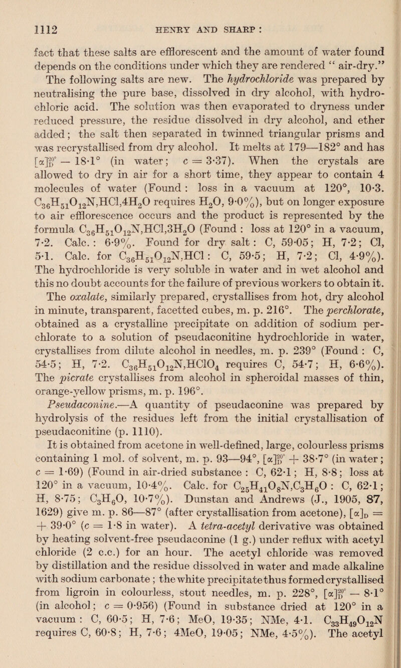 fact that these salts are efflorescent and the amount of water found depends on the conditions under which they are rendered “ air-dry.” The following salts are new. The hydrochloride was prepared by neutralising the pure base, dissolved in dry alcohol, with hydro¬ chloric acid. The solution was then evaporated to dryness under reduced pressure, the residue dissolved in dry alcohol, and ether added; the salt then separated in twinned triangular prisms and was recrystallised from dry alcohol. It melts at 179—182° and has [a]j)°0 — 18*1° (in water; c = 3-37). When the crystals are allowed to dry in air for a short time, they appear to contain 4 molecules of water (Found : loss in a vacuum at 120°, 10*3. C36H51012N,HC1,4H20 requires H20, 9-0%), but on longer exposure to air efflorescence occurs and the product is represented by the formula C36H51012N,HC1,3H20 (Found : loss at 120° in a vacuum, 7-2. Calc.: 6-9%. Found for dry salt: C, 59-05; H, 7-2; Cl, 5-1. Calc, for C36H51G12N,HC1: C, 59-5; H, 7-2; Cl, 4-9%). The hydrochloride is very soluble in water and in wet alcohol and this no doubt accounts for the failure of previous workers to obtain it. The oxalate, similarly prepared, crystallises from hot, dry alcohol in minute, transparent, facetted cubes, m. p. 216°. The perchlorate, obtained as a crystalline precipitate on addition of sodium per¬ chlorate to a solution of pseudaconitine hydrochloride in water, crystallises from dilute alcohol in needles, m. p. 239° (Found : C, 54-5; H, 7-2. C36H51012N,HC104 requires C, 54-7; H, 6-6%). The picrate crystallises from alcohol in spheroidal masses of thin, orange-yellow prisms, m. p. 196°. Pseudaconine.—A quantity of pseudaconine was prepared by hydrotysis of the residues left from the initial crystallisation of pseudaconitine (p. 1110). It is obtained from acetone in well-defined, large, colourless prisms containing 1 mol. of solvent, m. p. 93—94°, [a]f)0° + 38-7° (in water; c = 1-69) (Found in air-dried substance : C, 62-1; H, 8-8; loss at 120° in a vacuum, 10-4%. Calc, for C25H4108N,C3H60 : C, 62-1; H, 8-75; C3H60, 10-7%). Dunstan and Andrews (J., 1905, 87, 1629) give m. p. 86—87° (after crystallisation from acetone), [a]D = + 39*0° (c = 1-8 in water). A tetra-acetyl derivative was obtained by heating solvent-free pseudaconine (1 g.) under reflux with acetyl chloride (2 c.c.) for an hour. The acetyl chloride was removed by distillation and the residue dissolved in water and made alkaline with sodium carbonate ; the white precipitate thus formed crystallised from ligroin in colourless, stout needles, m. p. 228°, [a]ff — 8-1° (in alcohol; c = 0-956) (Found in substance dried at 120° in a vacuum: C, 60-5; H, 7-6; MeO, 19-35; NMe, 4-1. C33H49012N requires C, 60-8; H, 7-6; 4MeO, 19-05; NMe, 4-5%). The acetyl
