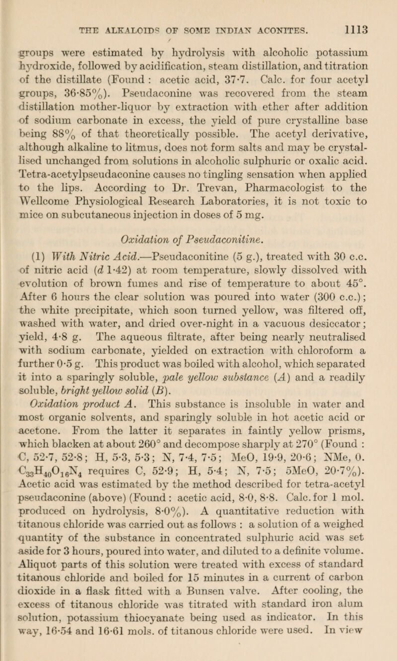 groups were estimated by hydrolysis with alcoholic potassium hydroxide, followed by acidification, steam distillation, and titration of the distillate (Found : acetic acid, 37-7. Calc, for four acetyl groups, 36-85%). Pseudaconine was recovered from the steam distillation mother-liquor by extraction with ether after addition of sodium carbonate in excess, the yield of pure crystalline base being 88% of that theoretically possible. The acetyl derivative, although alkaline to litmus, does not form salts and may be crystal¬ lised unchanged from solutions in alcoholic sulphuric or oxalic acid. Tetra-acetylpseudaconine causes no tingling sensation when applied to the lips. According to Dr. Trevan, Pharmacologist to the Wellcome Physiological Research Laboratories, it is not toxic to mice on subcutaneous injection in doses of 5 mg. Oxidation of Pseudaconitine. (1) With Nitric Acid.—Pseudaconitine (5 g.), treated with 30 c.c. of nitric acid (d 1-42) at room temperature, slowly dissolved with evolution of brown fumes and rise of temperature to about 45°. After 6 hours the clear solution was poured into water (300 c.c.); the white precipitate, which soon turned yellow, vras filtered off, washed with water, and dried over-night in a vacuous desiccator; yield, 4-8 g. The aqueous filtrate, after being nearly neutralised ■with sodium carbonate, yielded on extraction with chloroform a further 0-5 g. This product was boiled with alcohol, which separated it into a sparingly soluble, pale yellow substance (A) and a readily soluble, bright yellow solid (B). Oxidation product A. This substance is insoluble in water and most organic solvents, and sparingly soluble in hot acetic acid or acetone. From the latter it separates in faintly yellow prisms, which blacken at about 260° and decompose sharply at 270° (Found : €, 52-7, 52-8; H, 5-3, 5-3; N, 7-4, 7-5; MeO, 19-9, 20-6; NMe, 0. <VH40O16N4 requires C, 52-9; H, 5-4; N, 7-5; 5MeO, 20-7%). Acetic acid was estimated by the method described for tetra-acetyl pseudaconine (above) (Found : acetic acid, 8-0, 8-8. Calc, for 1 mol. produced on hydrolysis, 8-0%). A quantitative reduction with titanous chloride was carried out as follows : a solution of a weighed quantity of the substance in concentrated sulphuric acid was set aside for 3 hours, poured into water, and diluted to a definite volume. Aliquot parts of this solution were treated with excess of standard titanous chloride and boiled for 15 minutes in a current of carbon dioxide in a flask fitted with a Bunsen valve. After cooling, the excess of titanous chloride was titrated with standard iron alum solution, potassium thiocyanate being used as indicator. In this way, 16*54 and 16-61 mols. of titanous chloride were used. In view