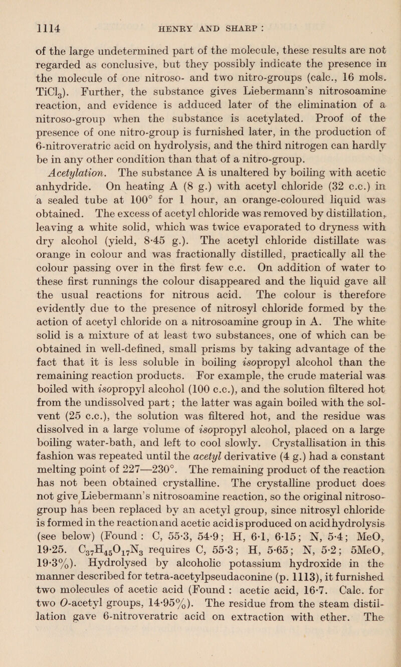 of the large undetermined part of the molecule, these results are not regarded as conclusive, but they possibly indicate the presence in the molecule of one nitroso- and two nitro-groups (calc., 16 mols. TiCl3). Further, the substance gives Liebermann’s nitrosoamine reaction, and evidence is adduced later of the elimination of a nitroso-group when the substance is acetylated. Proof of the presence of one nitro-group is furnished later, in the production of 6-nitroveratric acid on hydrolysis, and the third nitrogen can hardly be in any other condition than that of a nitro-group. Acetylation. The substance A is unaltered by boiling with acetic anhydride. On heating A (8 g.) with acetyl chloride (32 c.c.) in a sealed tube at 100° for 1 hour, an orange-coloured liquid wras obtained. The excess of acetyl chloride was removed by distillation, leaving a white solid, which was twice evaporated to dryness with dry alcohol (yield, 8*45 g.). The acetyl chloride distillate was orange in colour and wras fractionally distilled, practically all the colour passing over in the first few c.c. On addition of water to these first runnings the colour disappeared and the liquid gave all the usual reactions for nitrous acid. The colour is therefore evidently due to the presence of nitrosyl chloride formed by the action of acetyl chloride on a nitrosoamine group in A. The white solid is a mixture of at least twTo substances, one of which can be obtained in well-defined, small prisms by taking advantage of the fact that it is less soluble in boiling isopropyl alcohol than the remaining reaction products. For example, the crude material was boiled with isopropyl alcohol (100 c.c.), and the solution filtered hot from the undissolved part; the latter was again boiled with the sol¬ vent (25 c.c.), the solution was filtered hot, and the residue was dissolved in a large volume of isopropyl alcohol, placed on a large boiling water-bath, and left to cool slowly. Crystallisation in this fashion was repeated until the acetyl derivative (4 g.) had a constant melting point of 227—230°. The remaining product of the reaction has not been obtained crystalline. The crystalline product does not give Liebermann’s nitrosoamine reaction, so the original nitroso- group has been replaced by an acetyl group, since nitrosyl chloride is formed in the reaction and acetic acid is produced on acid hydrolysis (see below) (Found: C, 55-3, 54-9; H, 6T, 6-15; N, 5-4; MeO, 19-25. C37H45017N3 requires C, 55-3; H, 5-65; N, 5-2; 5MeO, 19-3%). Hydrolysed by alcoholic potassium hydroxide in the manner described for tetra-acetylpseudaeonine (p. 1113), it furnished two molecules of acetic acid (Found : acetic acid, 16-7. Calc, for two O-acetyl groups, 14-95%). The residue from the steam distil¬ lation gave 6-nitroveratric acid on extraction with ether. The