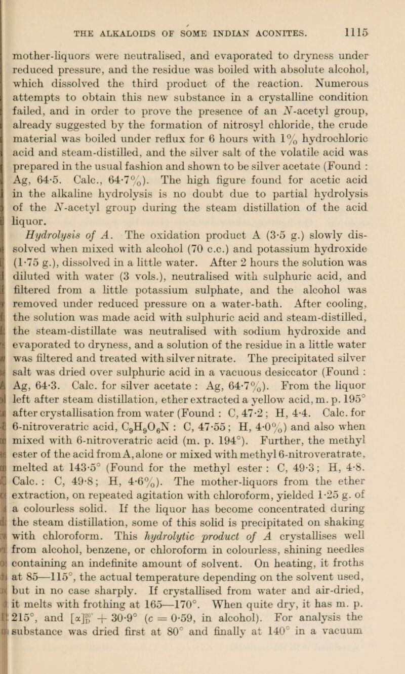 mother-liquors were neutralised, and evaporated to dryness under reduced pressure, and the residue was boiled with absolute alcohol, wdiich dissolved the third product of the reaction. Numerous I attempts to obtain this new substance in a crystalline condition I failed, and in order to prove the presence of an A-acetyl group, I already suggested by the formation of nitrosyl chloride, the crude I material was boiled under reflux for 6 hours with 1% hydrochloric I acid and steam-distilled, and the silver salt of the volatile acid was I prepared in the usual fashion and shown to be silver acetate (Found : 1 Ag, 64-5. Calc., 64-7%). The high figure found for acetic acid I in the alkaline hydrolysis is no doubt due to partial hydrolysis 9 of the AT-acetyl group during the steam distillation of the acid l! liquor. Hydrolysis of A. The oxidation product A (3-5 g.) slowly dis- | solved when mixed with alcohol (70 c.c.) and potassium hydroxide | (1-75 g.), dissolved in a little water. After 2 hours the solution was j diluted with water (3 vols.), neutralised with sulphuric acid, and if filtered from a little potassium sulphate, and the alcohol was f removed under reduced pressure on a water-bath. After cooling, I the solution was made acid with sulphuric acid and steam-distilled, I the steam-distillate was neutralised with sodium hydroxide and % evaporated to dryness, and a solution of the residue in a little water f was filtered and treated with silver nitrate. The precipitated silver r salt was dried over sulphuric acid in a vacuous desiccator (Found : A Ag, 64-3. Calc, for silver acetate : Ag, 64-7%). From the liquor 9t| left after steam distillation, ether extracted a yellow acid, m. p. 195° yj after crystallisation from water (Found : C, 47-2 ; H, 4-4. Calc, for 4 6-nitroveratric acid, C9H906N : C, 47*55; H, 4*0%) and also when Gf) mixed with 6-nitroveratric acid (m. p. 194°). Further, the methyl ijj ester of the acid from A, alone or mixed with methyl 6-nitroveratrate, cti melted at 143*5° (Found for the methyl ester : C, 49*3; H, 4*8. 4j Calc.: C, 49*8; H, 4*6%). The mother-liquors from the ether « extraction, on repeated agitation with chloroform, yielded 1*25 g. of i a colourless solid. If the liquor has become concentrated during d; the steam distillation, some of this solid is precipitated on shaking n writh chloroform. This hydrolytic product of A crystallises well d from alcohol, benzene, or chloroform in colourless, shining needles ol containing an indefinite amount of solvent. On heating, it froths )j at 85—115°, the actual temperature depending on the solvent used, i<; but in no case sharply. If crystallised from water and air-dried, i it melts with frothing at 165—170°. When quite dry, it has m. p. L! 215°, and [<x]g5 + 30*9° (c = 0*59, in alcohol). For analysis the ii substance was dried first at 80c and finally at 140 in a vacuum