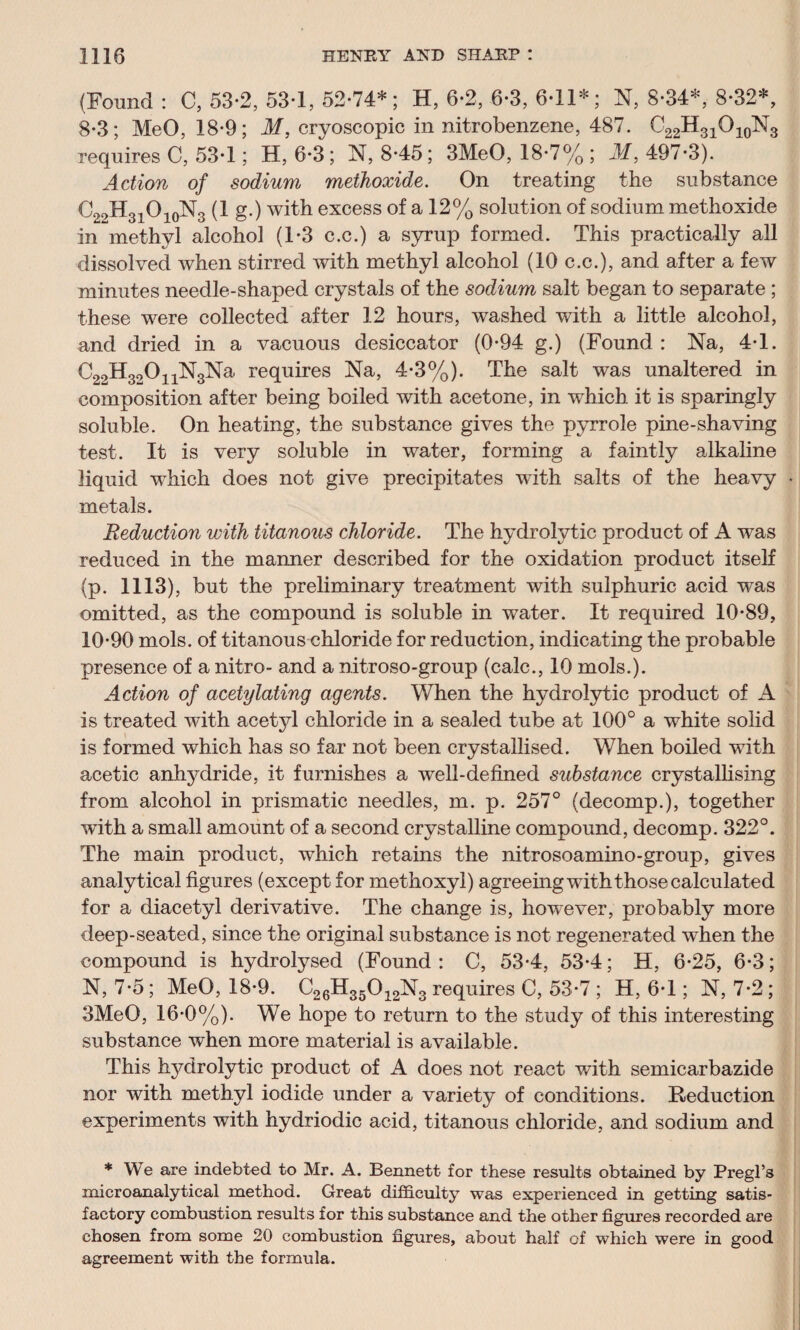 (Found : C, 53-2, 53-1, 52-74*; H, 6-2, 6-3, 6-11*; N, 8-34*, 8-32*, 8-3; MeO, 18*9; M, cryoscopic in nitrobenzene, 487. ^22-^31^10-^3 requires C, 53-1; H, 6-3 ; N, 8-45; 3MeO, 18-7% ; M, 497-3). Action of sodium methoxide. On treating the substance C21>H31O10N3 (1 g.) with excess of a 12% solution of sodium methoxide in methyl alcohol (1-3 c.c.) a syrup formed. This practically all dissolved when stirred with methyl alcohol (10 c.c.), and after a few minutes needle-shaped crystals of the sodium salt began to separate ; these were collected after 12 hours, washed with a little alcohol, and dried in a vacuous desiccator (0-94 g.) (Found : Na, 4-1. C22H32011N3Na requires Na, 4-3%). The salt was unaltered in composition after being boiled with acetone, in which it is sparingly soluble. On heating, the substance gives the pyrrole pine-shaving test. It is very soluble in water, forming a faintly alkaline liquid which does not give precipitates with salts of the heavy metals. Reduction with titanous chloride. The hydrolytic product of A was reduced in the manner described for the oxidation product itself (p. 1113), but the preliminary treatment with sulphuric acid was omitted, as the compound is soluble in water. It required 10-89, 10-90 mols. of titanous chloride for reduction, indicating the probable presence of a nitro- and a nitroso-group (calc., 10 mols.). Action of acetylating agents. When the hydrolytic product of A is treated with acetyl chloride in a sealed tube at 100° a white solid is formed which has so far not been crystallised. When boiled with acetic anhydride, it furnishes a well-defined substance crystallising from alcohol in prismatic needles, m. p. 257° (decomp.), together with a small amount of a second crystalline compound, decomp. 322°. The main product, which retains the nitrosoamino-group, gives analytical figures (except for metlioxyl) agreeing with those calculated for a diacetyl derivative. The change is, however, probably more deep-seated, since the original substance is not regenerated when the compound is hydrolysed (Found: C, 53*4, 53-4; H, 6-25, 6-3; N, 7-5; MeO, 18-9. C26H35012N3 requires C, 53-7 ; H, 6-1; N, 7-2; 3MeO, 16-0%). We hope to return to the study of this interesting substance when more material is available. This hydrolytic product of A does not react with semicarbazide nor with methyl iodide under a variety of conditions. Reduction experiments with hydriodic acid, titanous chloride, and sodium and * We are indebted to Mr. A. Bennett for these results obtained by Pregl’s microanalytical method. Great difficulty was experienced in getting satis¬ factory combustion results for this substance and the other figures recorded are chosen from some 20 combustion figures, about half of which were in good agreement with the formula.