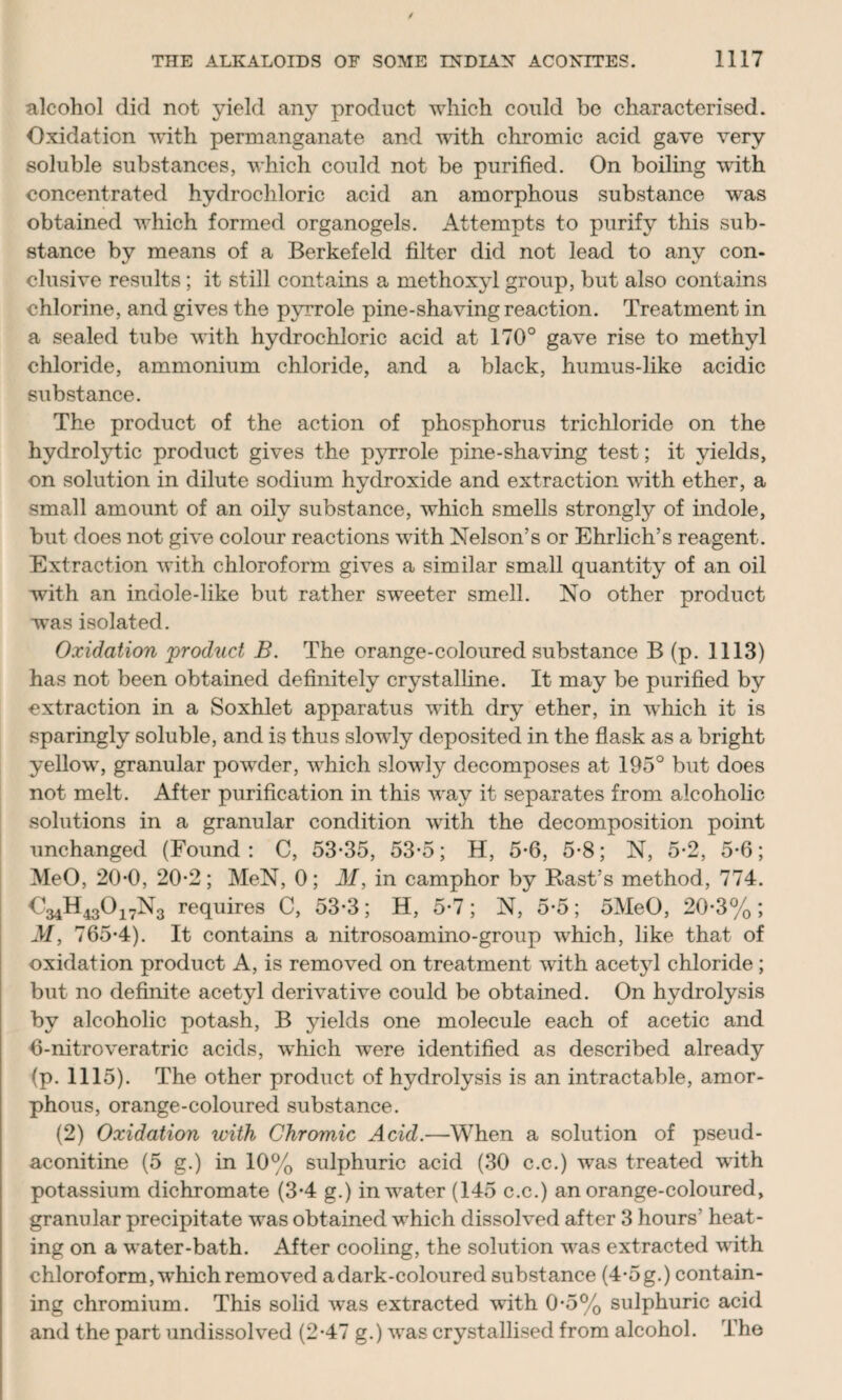 alcohol did not yield any product which could be characterised. Oxidation with permanganate and with chromic acid gave very soluble substances, which could not be purified. On boiling wdth concentrated hydrochloric acid an amorphous substance was obtained which formed organogels. Attempts to purify this sub¬ stance by means of a Berkefeld filter did not lead to any con¬ clusive results; it still contains a methoxyl group, but also contains chlorine, and gives the pyrrole pine-shaving reaction. Treatment in a sealed tube with hydrochloric acid at 170° gave rise to methyl chloride, ammonium chloride, and a black, humus-like acidic substance. The product of the action of phosphorus trichloride on the hydrolytic product gives the pyrrole pine-shaving test; it yields, on solution in dilute sodium hydroxide and extraction with ether, a small amount of an oily substance, which smells strongly of indole, but does not give colour reactions with Nelson’s or Ehrlich’s reagent. Extraction with chloroform gives a similar small quantity of an oil with an indole-like but rather sweeter smell. No other product wras isolated. Oxidation 'product B. The orange-coloured substance B (p. 1113) has not been obtained definitely crystalline. It may be purified by extraction in a Soxhlet apparatus with dry ether, in which it is sparingly soluble, and is thus slowly deposited in the flask as a bright yellow, granular powder, which slowly decomposes at 195° but does not melt. After purification in this way it separates from alcoholic solutions in a granular condition with the decomposition point unchanged (Found: C, 53-35, 53-5; H, 5-6, 5-8; N, 5-2, 5-6; MeO, 20-0, 20-2; MeN, 0; M, in camphor by Rast’s method, 774. O34H4301 -iN3 requires C, 53-3; H, 5-7 ; N, 5-5; 5MeO, 20-3% ; M, 765-4). It contains a nitrosoamino-group which, like that of oxidation product A, is removed on treatment with acetyl chloride; but no definite acetyl derivative could be obtained. On hydrolysis by alcoholic potash, B yields one molecule each of acetic and 6-nitroveratric acids, which were identified as described already (p. 1115). The other product of hydrolysis is an intractable, amor¬ phous, orange-coloured substance. (2) Oxidation with Chromic Acid.—When a solution of pseud- aconitine (5 g.) in 10% sulphuric acid (30 c.c.) was treated with potassium dichromate (3-4 g.) in water (145 c.c.) an orange-coloured, granular precipitate was obtained which dissolved after 3 hours' heat¬ ing on a water-bath. After cooling, the solution was extracted with chloroform, which removed a dark-coloured substance (4-5 g.) contain¬ ing chromium. This solid was extracted with 0-5% sulphuric acid and the part undissolved (2-47 g.) was crystallised from alcohol. The