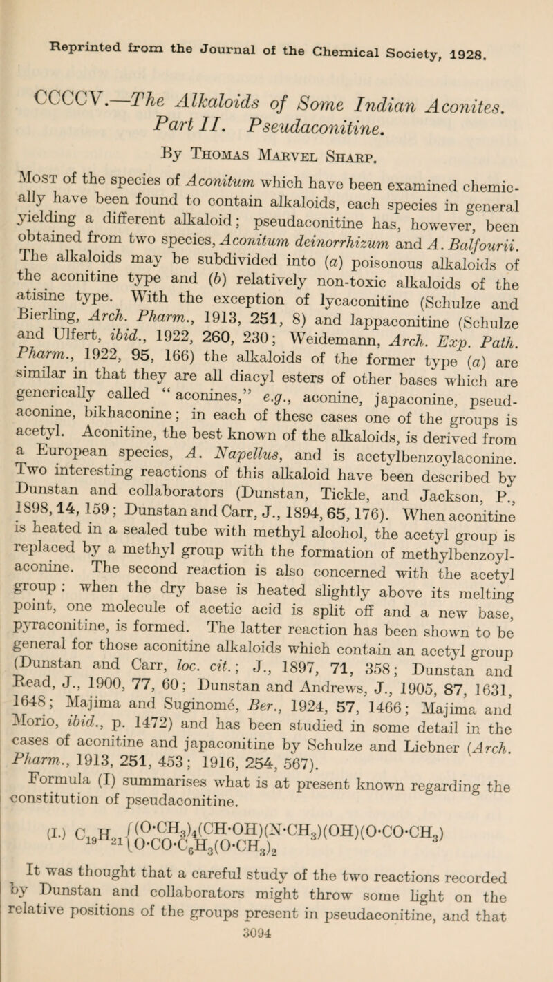 Reprinted from the Journal of the Chemical Society, 1928. CCCCV. The Alkaloids of Some Indian Aconites. Part II. Pseudaconitine. By Thomas Marvel Sharp. Most of the species of Aconitum which have been examined chemic¬ ally have been found to contain alkaloids, each species in general yielding a different alkaloid; pseudaconitine has, however, been obtained from two species, Aconitum deinorrhizum and A. Balfourii. The alkaloids may be subdivided into (a) poisonous alkaloids of the.aconitine type and (6) relatively non-toxic alkaloids of the atisme type. With the exception of lycaconitine (Schulze and ierling, Arch. Pharm., 1913, 251, 8) and lappaconitine (Schulze and Ulfert, ibid., 1922, 260, 230; Weidemann, Arch. Exp. Path. Pharm.,' 1922, 95, 166) the alkaloids of the former type (a) are similar in that they are all diacyl esters of other bases which are generically called “ aconines,” e.g., aconine, japaconine, pseud- acomne, bikhaconine; in each of these cases one of the groups is acetyl. Aconitine, the best known of the alkaloids, is derived from a European species, A. Napellus, and is acetylbenzoylaconine Two interesting reactions of this alkaloid have been described by Dunstan and collaborators (Dunstan, Tickle, and Jackson, P., 1898,14, 159; Dunstan and Carr, J., 1894, 65,176). When aconitine is heated in a sealed tube with methyl alcohol, the acetyl group is replaced by a methyl group with the formation of methyl benzoyl- aconine. The second reaction is also concerned with the acetyl group : when the dry base is heated slightly above its melting point, one molecule of acetic acid is split off and a new base, pyraconitine, is formed. The latter reaction has been shown to be general for those aconitine alkaloids which contain an acetyl group (Dunstan and Carr, loc. cit.; J., 1897, 71, 358; Dunstan and Dead, J., 1900, 77, 60; Dunstan and Andrews, J., 1905, 87, 1631, 1648; Majima and Suginome, Ber., 1924, 57, 1466; Majima and Morio, ibid., p. 14/2) and has been studied in some detail in the cases of aconitine and japaconitine by Schulze and Liebner {Arch Pharm., 1913, 251, 453; 1916, 254, 567). Formula (I) summarises what is at present known regarding the constitution of pseudaconitine. (I.) C1qH0J (0-CH3)4(CH.0H)(N.CH3)(0H)(0-C0-CH3) W92il0-C0*C6H3(0-CH3)2 3' It was thought that a careful study of the two reactions recorded by Dunstan and collaborators might throw some light on the relative positions of the groups present in pseudaconitine, and that