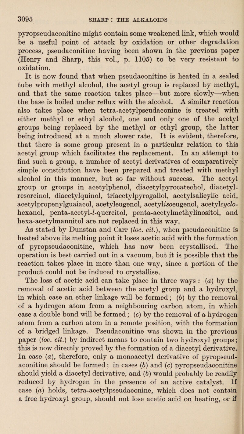 pyropseudaconitine might contain some weakened link, which would be a useful point of attack by oxidation or other degradation process, pseudaconitine having been shown in the previous paper (Henry and Sharp, this vol., p. 1105) to be very resistant to oxidation. It is now found that when pseudaconitine is heated in a sealed tube with methyl alcohol, the acetyl group is replaced by methyl, and that the same reaction takes place—but more slowly—when the base is boiled under reflux with the alcohol. A similar reaction also takes place when tetra-acetylpseudaconine is treated with either methyl or ethyl alcohol, one and only one of the acetyl groups being replaced by the methyl or ethyl group, the latter being introduced at a much slower rate. It is evident, therefore, that there is some group present in a particular relation to this acetyl group which facilitates the replacement. In an attempt to find such a group, a number of acetyl derivatives of comparatively simple constitution have been prepared and treated with methyl alcohol in this manner, but so far without success. The acetyl group or groups in acetylphenol, diacetylpyrocatechol, diacetyl- resorcinol, diacetylquinol, triacetylpyrogallol, acetylsalicylic acid, acetylpropenylguaiacol, acetyleugenol, acetyKsoeugenol, acetylcyclo- hexanol, penta-acetyl-Z-quercitol, penta-acetylmethylinositol, and hexa-acetylmannitol are not replaced in this way. As stated by Dunstan and Carr (loc. cit.), when pseudaconitine is heated above its melting point it loses acetic acid with the formation of pyropseudaconitine, which has now been crystallised. The operation is best carried out in a vacuum, but it is possible that the reaction takes place in more than one way, since a portion of the product could not be induced to crystallise. The loss of acetic acid can take place in three ways : (a) by the removal of acetic acid between the acetyl group and a hydroxyl, in which case an ether linkage will be formed; (6) by the removal of a hydrogen atom from a neighbouring carbon atom, in which case a double bond will be formed; (c) by the removal of a hydrogen atom from a carbon atom in a remote position, with the formation of a bridged linkage. Pseudaconitine was shown in the previous paper (loc. cit.) by indirect means to contain two hydroxyl groups; this is now directly proved by the formation of a diacetyl derivative. In case (a), therefore, only a monoacetyl derivative of pyropseud¬ aconitine should be formed; in cases (b) and (c) pyropseudaconitine should yield a diacetyl derivative, and (b) would probably be readily reduced by hydrogen in the presence of an active catalyst. If case (a) holds, tetra-acetylpseudaconine, which does not contain a free hydroxyl group, should not lose acetic acid on heating, or if