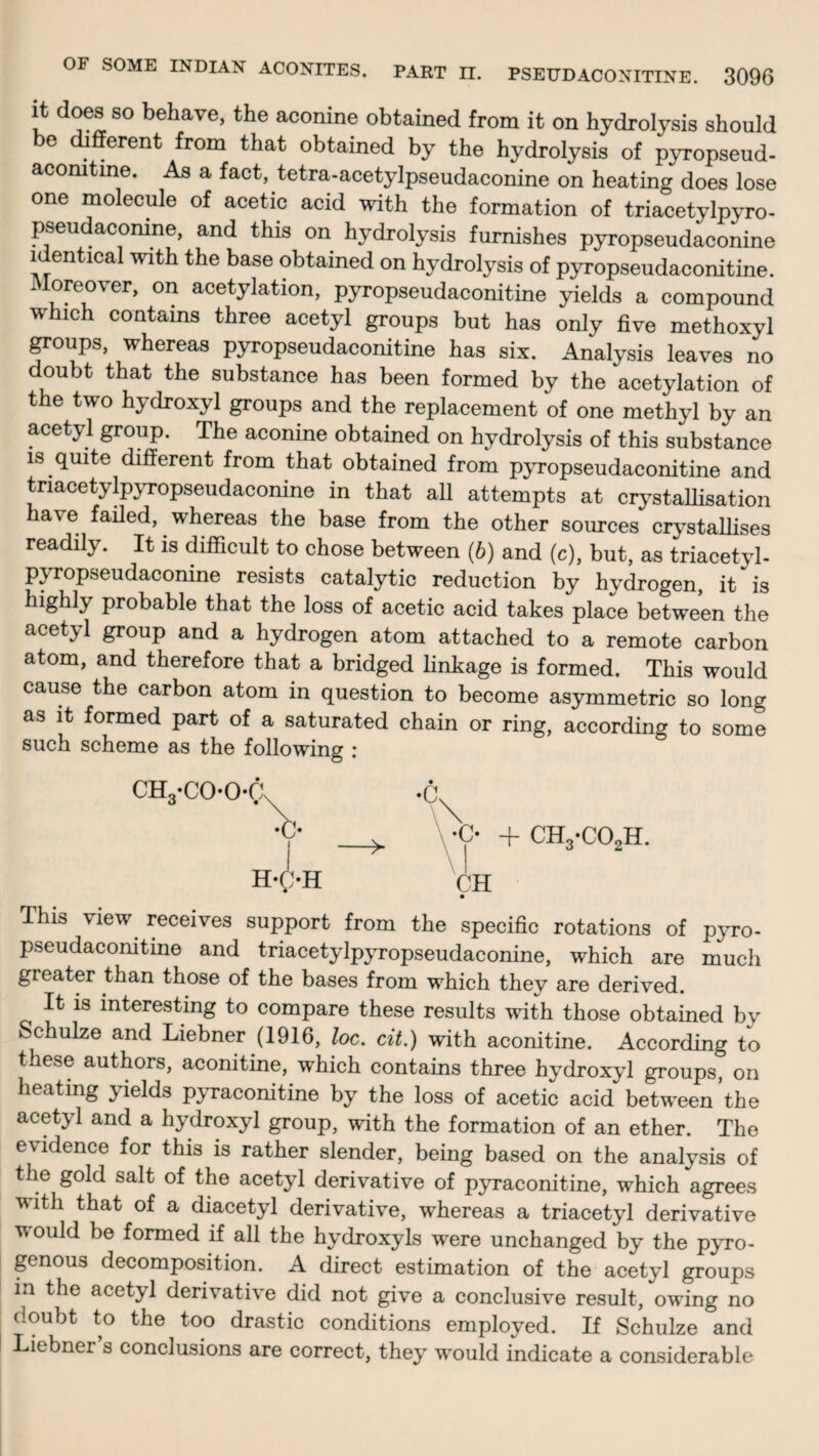 OF SOME INDIAN ACONITES. PART II. it does so behave, the aconine obtained from it on hydrolysis should be different from that obtained by the hydrolysis of pyropseud- acomtme. As a fact, tetra-acetylpseudaconine on heating does lose one molecule of acetic acid with the formation of triacetylpyro- pseudaconine, and this on hydrolysis furnishes pyropseudaconine identical with the base obtained on hydrolysis of pyropseudaconitine. Moreover, on acetylation, pyropseudaconitine yields a compound which contains three acetyl groups but has only five methoxyl groups, whereas pyropseudaconitine has six. Analysis leaves no doubt that the substance has been formed by the acetylation of the two hydroxyl groups and the replacement of one methyl by an acetyl group. The aconine obtained on hydrolysis of this substance is quite different from that obtained from pyropseudaconitine and tnacetylpyropseudaconine in that all attempts at crystallisation have failed, whereas the base from the other sources crystallises readily. It is difficult to chose between (6) and (c), but, as triacetyl- pyropseudaconine resists catalytic reduction by hydrogen, it is highly probable that the loss of acetic acid takes place between the acetyl group and a hydrogen atom attached to a remote carbon atom, and therefore that a bridged linkage is formed. This would cause the carbon atom in question to become asymmetric so long as it formed part of a saturated chain or ring, according to some such scheme as the following : •o + ch3-co2h. CH H-g-H This view receives support from the specific rotations of pyro- pseudaconitine and triacetylpyropseudaconine, which are much greater than those of the bases from which they are derived. It is interesting to compare these results with those obtained by Schulze and Liebner (1916, loc. cit.) with aconitine. According to these authors, aconitine, which contains three hydroxyl groups, on heating yields pyraconitine by the loss of acetic acid between the acetyl and a hydroxyl group, with the formation of an ether. The evidence for this is rather slender, being based on the analysis of the gold salt of the acetyl derivative of pyraconitine, which agrees with that of a diacetyl derivative, whereas a triacetyl derivative would be formed if all the hydroxyls were unchanged by the pyro- genous decomposition. A direct estimation of the acetyl groups in the acetyl derivative did not give a conclusive result, owing no doubt to the too drastic conditions employed. If Schulze and Liebner’s conclusions are correct, they would indicate a considerable