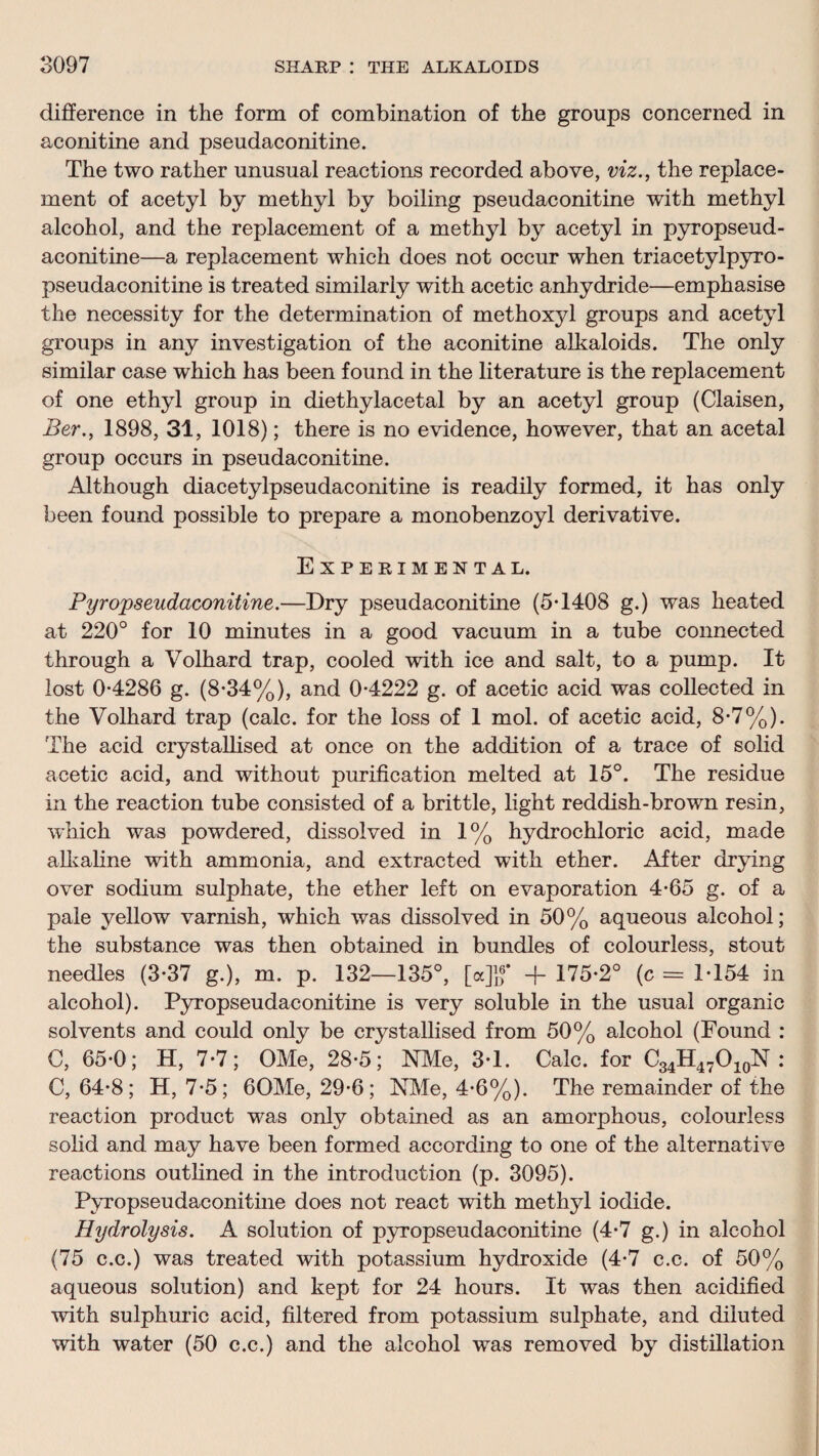 difference in the form of combination of the groups concerned in aconitine and pseudaconitine. The two rather unusual reactions recorded above, viz., the replace¬ ment of acetyl by methyl by boiling pseudaconitine with methyl alcohol, and the replacement of a methyl by acetyl in pyropseud- aconitine—a replacement which does not occur when triacetylpyro- pseudaconitine is treated similarly with acetic anhydride—emphasise the necessity for the determination of methoxjd groups and acetyl groups in any investigation of the aconitine alkaloids. The only similar case which has been found in the literature is the replacement of one ethyl group in diethylacetal by an acetyl group (Claisen, Ber., 1898, 31, 1018); there is no evidence, however, that an acetal group occurs in pseudaconitine. Although diacetylpseudaconitine is readily formed, it has only been found possible to prepare a monobenzoyl derivative. Experimental. Pyropseudaconitine.—Dry pseudaconitine (5T408 g.) was heated at 220° for 10 minutes in a good vacuum in a tube connected through a Volhard trap, cooled with ice and salt, to a pump. It lost 0*4286 g. (8*34%), and 0*4222 g. of acetic acid was collected in the Volhard trap (calc, for the loss of 1 mol. of acetic acid, 8*7%). The acid crystallised at once on the addition of a trace of solid acetic acid, and without purification melted at 15°. The residue in the reaction tube consisted of a brittle, light reddish-brown resin, which was powdered, dissolved in 1% hydrochloric acid, made allvaline with ammonia, and extracted with ether. After drying over sodium sulphate, the ether left on evaporation 4*65 g. of a pale yellow varnish, which was dissolved in 50% aqueous alcohol; the substance was then obtained in bundles of colourless, stout needles (3*37 g.), m. p. 132—135°, [cc]ff + 175*2° (c = 1*154 in alcohol). Pyropseudaconitine is very soluble in the usual organic solvents and could only be crystallised from 50% alcohol (Found : C, 65*0; H, 7*7; OMe, 28*5; Nile, 3*1. Calc, for C34H47O10N : C, 64*8; H, 7*5; 60Me, 29*6; NMe, 4*6%). The remainder of the reaction product w^as only obtained as an amorphous, colourless solid and may have been formed according to one of the alternative reactions outlined in the introduction (p. 3095). Pyropseudaconitine does not react with methyl iodide. Hydrolysis. A solution of pyropseudaconitine (4*7 g.) in alcohol (75 c.c.) was treated wdth potassium hydroxide (4*7 c.c. of 50% aqueous solution) and kept for 24 hours. It was then acidified wdth sulphuric acid, filtered from potassium sulphate, and diluted with water (50 c.c.) and the alcohol was removed by distillation