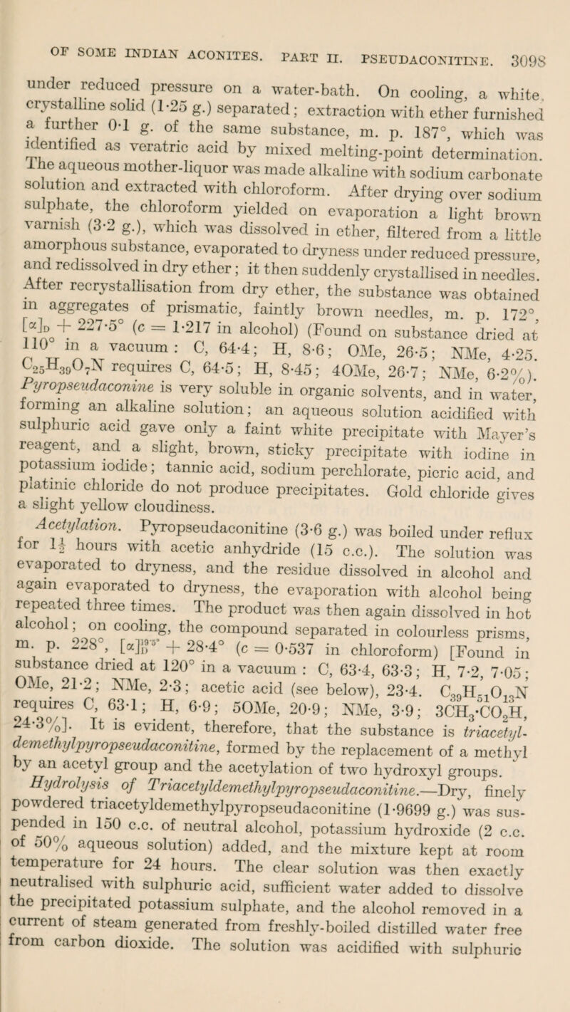 OF SOME INDIAN ACONITES. PART II. PSEUDACONITINE. 309S under reduced pressure on a water-bath. On cooling, a white crystalline solid (1-25 g.) separated; extraction with ether furnished a, f™ °'1 S’ of the same substance, m. p. 187°, which was identified as veratric acid by mixed melting-point determination. 1 he aqueous mother-liquor was made alkaline with sodium carbonate so ution and extracted with chloroform. After drying over sodium sulphate, the chloroform yielded on evaporation a light brown varnish (3-2 g.), which was dissolved in ether, filtered from a little amorphous substance, evaporated to dryness under reduced pressure and redissolved in dry ether; it then suddenly crystallised in needles! After recrystallisation from dry ether, the substance was obtained 111 aggregates of prismatic, faintly brown needles, m. p. 172° '’5° -C = 1217 in alo°h°l) (Found on substance dried at 110 m awuum: 0,64-4; H, 8-6; OMe, 26-5; NMe, 4-25. F25H3!><V\ requires C, 64-5; H, S-45; 40Me, 26-7; NMe, 6-2°/). Pyropseudaconine is very soluble in organic solvents, and in water, forming an alkaline solution; an aqueous solution acidified with sulphuric acid gave only a faint white precipitate with Mayer’s reagent, and a slight, brown, sticky precipitate with iodine in potassium iodide; tannic acid, sodium perchlorate, picric acid, and piatmic chloride do not produce precipitates. Gold chloride gives a slight yellow cloudiness. Acetylation. Pyropseudaconitine (3-6 g.) was boiled under reflux lor H hours with acetic anhydride (15 c.c.). The solution was evaporated to dryness, and the residue dissolved in alcohol and again evaporated to dryness, the evaporation with alcohol being repeated three times. The product was then again dissolved in hot alcohol; on cooling, the compound separated in colourless prisms m p. 228°, [a]}r +28-4° (c = 0-537 in chloroform) [Found in substance dried at 120° in a vacuum : C, 63-4, 63-3; H, 7-2, 7-05 • OMe, 21-2; NMe, 2-3; acetic acid (see below), 23-4. CooH^O^N requires C, 63-1; H, 6-9; 50Me, 20-9; NMe, 3-9; 3CH3-C02H, 24-3%]. It is evident, therefore, that the substance is triacetyU dimethyl pyropseudaconitine, formed by the replacement of a methyl by an acetyl group and the acetylation of two hydroxyl groups. Hydrolysis of Triacetyldemethylpyropseudaconitine.—Dry, finely Powdered triacetyldemethylpyropseudaconitine (1-9699 g.) was sus¬ pended in 150 c.c. of neutral alcohol, potassium hydroxide (2 c.c. of 50 0 aqueous solution) added, and the mixture kept at room temperature for 24 hours. The clear solution was then exactly neutralised with sulphuric acid, sufficient water added to dissolve the precipitated potassium sulphate, and the alcohol removed in a current of steam generated from freshly-boiled distilled water free from carbon dioxide. The solution was acidified with sulphuric