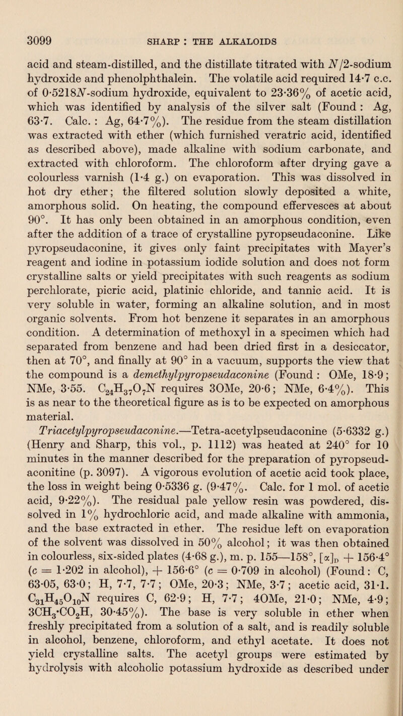 acid and steam-distilled, and the distillate titrated with N/2-sodium hydroxide and phenolphthalein. The volatile acid required 14*7 c.c. of 0-5218iV-sodium hydroxide, equivalent to 23*36% of acetic acid, which was identified by analysis of the silver salt (Found : Ag, 63*7. Calc. : Ag, 64*7%). The residue from the steam distillation was extracted with ether (which furnished veratric acid, identified as described above), made alkaline with sodium carbonate, and extracted with chloroform. The chloroform after drying gave a colourless varnish (1*4 g.) on evaporation. This was dissolved in hot dry ether; the filtered solution slowly deposited a white, amorphous solid. On heating, the compound effervesces at about 90°. It has only been obtained in an amorphous condition, even after the addition of a trace of crystalline pyropseudaconine. Like pyropseudaconine, it gives only faint precipitates with Mayer’s reagent and iodine in potassium iodide solution and does not form crystalline salts or yield precipitates with such reagents as sodium perchlorate, picric acid, platinic chloride, and tannic acid. It is very soluble in water, forming an alkaline solution, and in most organic solvents. From hot benzene it separates in an amorphous condition. A determination of methoxyl in a specimen which had separated from benzene and had been dried first in a desiccator, then at 70°, and finally at 90° in a vacuum, supports the view that the compound is a demethylpyropseudaconine (Found: OMe, 18*9; NMe, 3*55. C24H3707N requires 30Me, 20*6; NMe, 6*4%). This is as near to the theoretical figure as is to be expected on amorphous material. Triacetylpyropseudaconine.—Tetra-acetylpseudaconine (5*6332 g.) (Henry and Sharp, this vol., p. 1112) was heated at 240° for 10 minutes in the manner described for the preparation of pyropseud- aconitine (p. 3097). A vigorous evolution of acetic acid took place, the loss in weight being 0*5336 g. (9*47%. Calc, for 1 mol. of acetic acid, 9*22%). The residual pale yellow resin was powdered, dis¬ solved in 1% hydrochloric acid, and made alkaline with ammonia, and the base extracted in ether. The residue left on evaporation of the solvent was dissolved in 50% alcohol; it was then obtained in colourless, six-sided plates (4*68 g.), m. p. 155—158°, [a]D + 156*4° (c = 1*202 in alcohol), + 156*6° (c = 0*709 in alcohol) (Found: C, 63*05, 63*0; H, 7*7, 7*7; OMe, 20*3; NMe, 3*7; acetic acid, 31*1. C31H45O10N requires C, 62*9; H, 7*7; 40Me, 21*0; NMe, 4*9; 3CH3*C02H, 30*45%). The base is very soluble in ether when freshly precipitated from a solution of a salt, and is readily soluble in alcohol, benzene, chloroform, and ethyl acetate. It does not yield crystalline salts. The acetyl groups were estimated by hydrolysis with alcoholic potassium hydroxide as described under