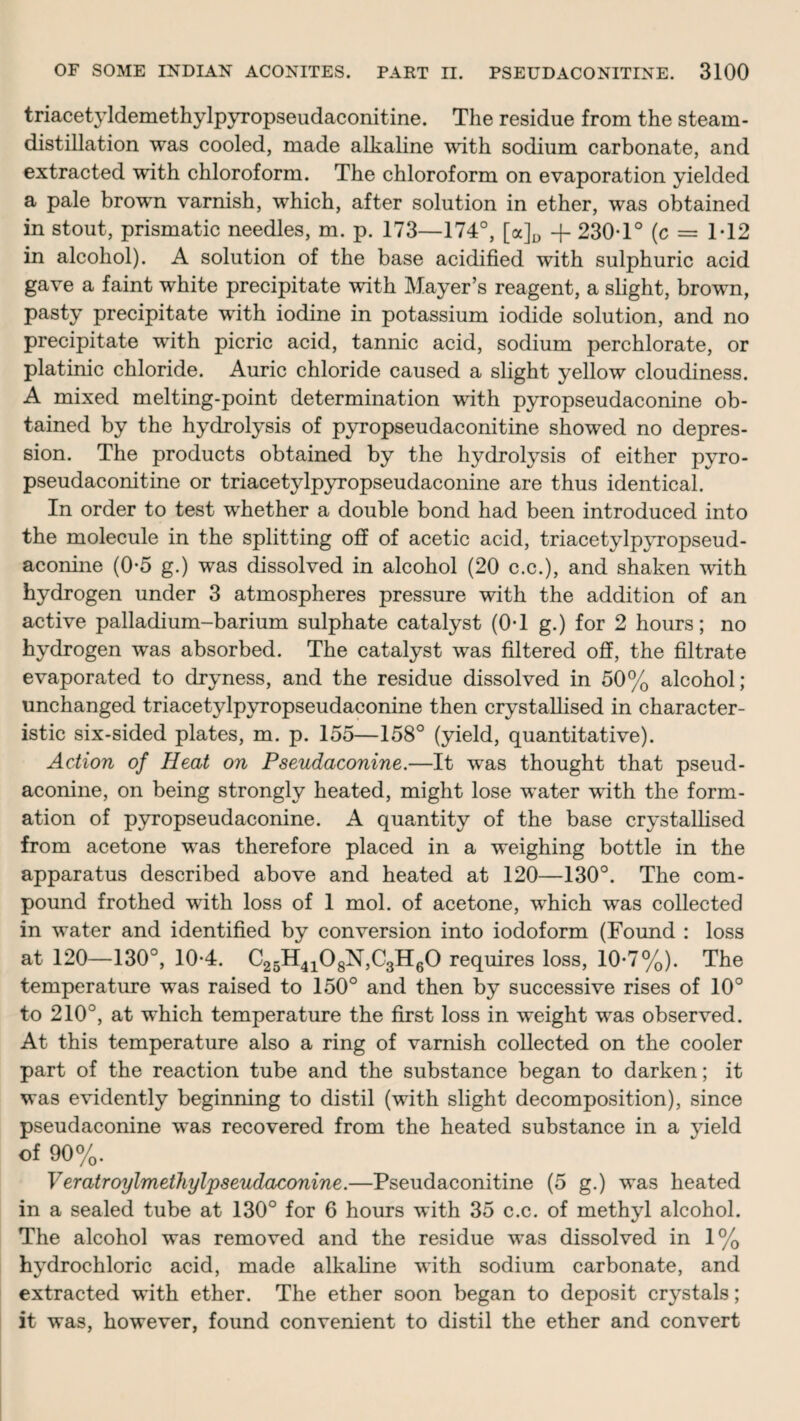 triacetyldemethylpyropseudaconitine. The residue from the steam - distillation was cooled, made alkaline with sodium carbonate, and extracted with chloroform. The chloroform on evaporation yielded a pale brown varnish, which, after solution in ether, was obtained in stout, prismatic needles, m. p. 173—174°, [a]D -f- 230T° (c = 1-12 in alcohol). A solution of the base acidified with sulphuric acid gave a faint white precipitate with Mayer’s reagent, a slight, brown, pasty precipitate with iodine in potassium iodide solution, and no precipitate with picric acid, tannic acid, sodium perchlorate, or platinic chloride. Auric chloride caused a slight yellow cloudiness. A mixed melting-point determination with pyropseudaconine ob¬ tained by the hydrolysis of pyropseudaconitine showed no depres¬ sion. The products obtained by the hydrolysis of either pyro¬ pseudaconitine or triacetylpyropseudaconine are thus identical. In order to test whether a double bond had been introduced into the molecule in the splitting off of acetic acid, triacetylpyropseud¬ aconine (0*5 g.) was dissolved in alcohol (20 c.c.), and shaken with hydrogen under 3 atmospheres pressure with the addition of an active palladium-barium sulphate catalyst (0-1 g.) for 2 hours; no hydrogen was absorbed. The catalyst was filtered off, the filtrate evaporated to dryness, and the residue dissolved in 50% alcohol; unchanged triacetylpyropseudaconine then crystallised in character¬ istic six-sided plates, m. p. 155—158° (yield, quantitative). Action of Heat on Pseudaconine.—It was thought that pseud- aconine, on being strongly heated, might lose water with the form¬ ation of pyropseudaconine. A quantity of the base crystallised from acetone was therefore placed in a weighing bottle in the apparatus described above and heated at 120—130°. The com¬ pound frothed with loss of 1 mol. of acetone, which was collected in water and identified by conversion into iodoform (Found : loss at 120—130°, 10-4. C25H4108N,C3H60 requires loss, 10-7%). The temperature was raised to 150° and then by successive rises of 10° to 210°, at which temperature the first loss in weight was observed. At this temperature also a ring of varnish collected on the cooler part of the reaction tube and the substance began to darken; it was evidently beginning to distil (with slight decomposition), since pseudaconine was recovered from the heated substance in a yield of 90%. Veratroylmethylpseudaconine.—Pseudaconitine (5 g.) was heated in a sealed tube at 130° for 6 hours with 35 c.c. of methyl alcohol. The alcohol was removed and the residue was dissolved in 1% hydrochloric acid, made alkaline with sodium carbonate, and extracted with ether. The ether soon began to deposit crystals; it was, however, found convenient to distil the ether and convert