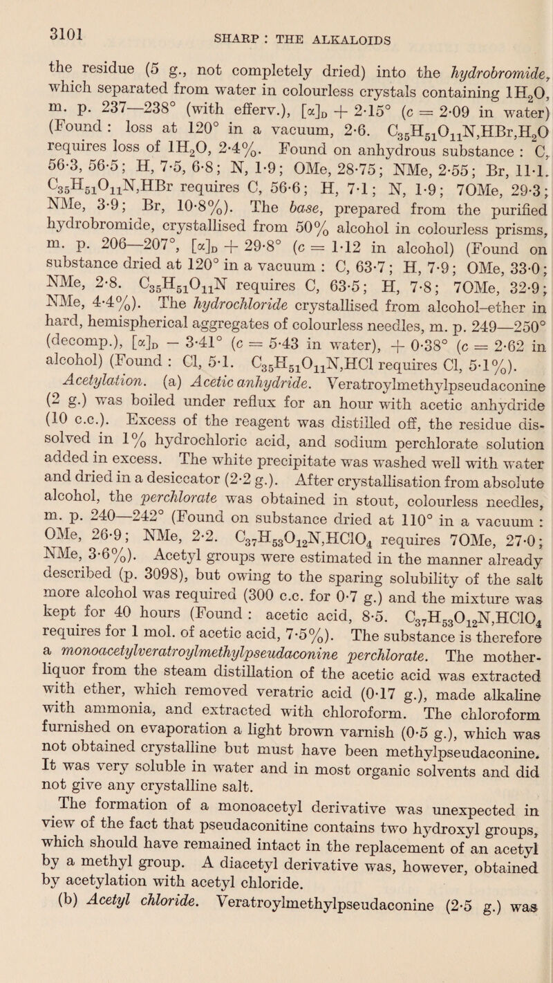 the residue (5 g., not completely dried) into the hydrobromide, which separated from water in colourless crystals containing 1H20, m. p. 237 238° (with eiferv.), [a]D -f- 2-15° (c = 2-09 in water) (Found: loss at 120° in a vacuum, 2-6. C35H510nN,HBr,H20 requires loss of 1H20, 2*4%. Found on anhydrous substance : C, 56-3,56-5; H, 7-5, 6-8; N, 1-9; OMe, 28-75; NMe, 2-55; Br, 11-1. C35H5i°nN,HBr requires C, 56-6; H, 7-1; N, 1-9; 70Me, 29-3; NMe, 3-9, Br, 10-8%). The base, prepared from the purified hydrobromide, crystallised from 50% alcohol in colourless prisms, m. p. 206 207 , [a]D -f- 29-8° (c = 1-12 in alcohol) (Found on substance dried at 120° in a vacuum : C, 63-7; H, 7-9; OMe, 33-0; MMe, 2-8. C35H51OnN requires C, 63-5; H, 7-8; 70Me, 32-9; -^Me, 4-4%). The hydrochloride crystallised from alcohol—ether in hard, hemispherical aggregates of colourless needles, m. p. 249—250° (decomp.), [a]D - 3-41° (c = 5-43 in water), + 0-38° (c = 2-62 in alcohol) (hound : Cl, 5-1. C35H51OnN,HCl requires Cl, 5-1%). Acetylation. (a) Acetic anhydride. Veratroylmethylpseudaconine §•) boiled under reflux for an hour with acetic anhydride (10 c.c.). Excess of the reagent was distilled off, the residue dis¬ solved in 1% hydrochloric acid, and sodium perchlorate solution added in excess. The white precipitate was washed well with water and dried in a desiccator (2-2 g.). After crystallisation from absolute alcohol, the 'perchlorate was obtained in stout, colourless needles, m. p. ^40 -242 (Found on substance dried at 110° in a vacuum : OMe, 26-9; NMe, 2-2. C37H53012N,HC104 requires 70Me, 27*0; NMe, 3*6 /0). Acetyl groups were estimated in the manner already described (p. 3098), but owing to the sparing solubility of the salt more alcohol was required (300 c.c. for 0-7 g.) and the mixture was kept for 40 hours (Found : acetic acid, 8-5. C37H53012N,HC104 requires for 1 mol. of acetic acid, 7-5%). The substance is therefore a monoacctylveratroylmethylpseudaconine perchlorate. The mother- liquor from the steam distillation of the acetic acid was extracted with ether, which removed veratric acid (0-17 g.), made alkaline with ammonia, and extracted with chloroform. The chloroform furnished on evaporation a light brown varnish (0-5 g.), which was not obtained crystalline but must have been methylpseudaconine. It was \ ery soluble in water and in most organic solvents and did not give any crystalline salt. # The formation of a monoacetyl derivative was unexpected in view of the fact that pseudaconitine contains two hydroxyl groups, which should have remained intact in the replacement of an acetyl by a methyl group. A diacetyl derivative was, however, obtained by acetylation with acetyl chloride. (b) Acetyl chloride. Veratroylmethylpseudaconine (2-5 g.) was