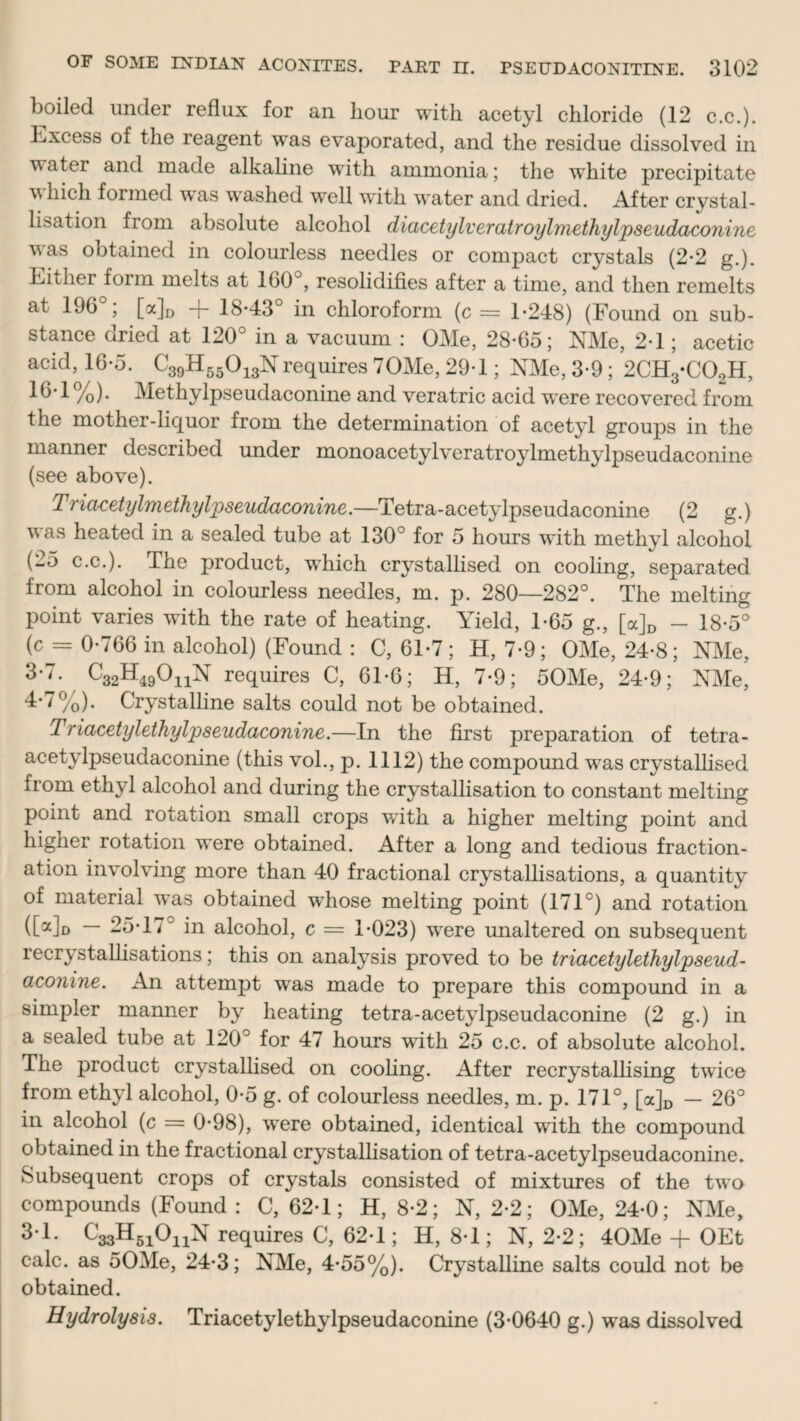 boiled under reflux for an hour with acetyl chloride (12 c.c.). Excess of the reagent was evaporated, and the residue dissolved in water and made alkaline with ammonia; the white precipitate v Inch formed was washed well with water and dried. After crystal¬ lisation flom absolute alcohol diacetylveratroylmethylpseudaconine was obtained in colourless needles or compact crystals (2*2 g.). Either form melts at 160°, resolidifies after a time, and then remelts at 196°; [a]D -f 18-43° in chloroform (c = 1-248) (Found on sub¬ stance dried at 120° in a vacuum : OMe, 28-65; NMe, 2-1; acetic acid, 16-5. C39H55013Nrequires 70Me, 29-1; NMe, 3-9; 2CH3-C02H, /o)- Methylpseudaconine and veratric acid were recovered from the mother-liquor from the determination of acetyl groups in the manner described under monoacetylveratroylmethylpseudaconine (see above). Triacetylmethylpseudaconine.—Tetra-acetylpseudaconine (2 g.) vas heated in a sealed tube at 130° for 5 hours with methyl alcohol (-5 c.c.). The product, which crystallised on cooling, separated from alcohol in colourless needles, m. p. 280—282°. The melting point varies with the rate of heating. Yield, 1-65 g., [a]D - 18-5° (c = 0-766 in alcohol) (Found : C, 61-7; H, 7-9; OMe, 24-8; NMe, 3-7. C32H49OnN requires C, 61-6; H, 7-9; 50Me, 24-9; NMe, 4*7%). Crystalline salts could not be obtained. Triacetylethylpseudaconine.—In the first preparation of tetra- acetylpseudaconine (this vol., p. 1112) the compound was crystallised from ethyl alcohol and during the crystallisation to constant melting point and rotation small crops with a higher melting point and higher rotation were obtained. After a long and tedious fraction¬ ation involving more than 40 fractional crystallisations, a quantity of material was obtained whose melting point (171°) and rotation ([a]D — 25-17° in alcohol, c = 1-023) were unaltered on subsequent recrystallisations; this on analysis proved to be triacetylethylpseud¬ aconine. An attempt was made to prepare this compound in a simpler manner by heating tetra-acetylpseudaconine (2 g.) in a sealed tube at 120° for 47 hours with 25 c.c. of absolute alcohol. The product crystallised on cooling. After recrystallising twice from ethyl alcohol, 0-5 g. of colourless needles, m. p. 171°, [a]D — 26° in alcohol (c = 0-98), were obtained, identical with the compound obtained in the fractional crystallisation of tetra-acetylpseudaconine. Subsequent crops of crystals consisted of mixtures of the two compounds (Found : C, 62-1; H, 8-2; N, 2-2; OMe, 24-0; NMe, 3-1. C33H51011N requires C, 62-1; H, 8-1; N, 2-2; 40Me + OEt calc, as 50Me, 24-3; NMe, 4-55%). Crystalline salts could not be obtained. Hydrolysis. Triacetylethylpseudaconine (3-0640 g.) was dissolved