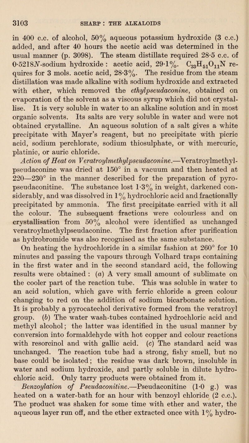 in 400 c.c. of alcohol, 50% aqueous potassium hydroxide (3 c.c.) added, and after 40 horns the acetic acid was determined in the usual manner (p. 3098). The steam distillate required 28-5 c.c. of 0-5218^-sodium hydroxide : acetic acid, 29T%. C33H51011N re¬ quires for 3 mols. acetic acid, 28-3%. The residue from the steam distillation was made alkaline with sodium hydroxide and extracted with ether, which removed the ethylpseudaconine, obtained on evaporation of the solvent as a viscous syrup which did not crystal¬ lise. It is very soluble in water to an alkaline solution and in most organic solvents. Its salts are very soluble in water and were not obtained crystalline. An aqueous solution of a salt gives a white precipitate with Mayer’s reagent, but no precipitate with picric acid, sodium perchlorate, sodium thiosulphate, or with mercuric, platinic, or auric chloride. Action of Heat on Veratroylmethylpseudaconine.—Veratroylmethyl- pseudaconine was dried at 150° in a vacuum and then heated at 220—230° in the manner described for the preparation of pyro- pseudaconitine. The substance lost 1*3% in weight, darkened con¬ siderably, and was dissolved in 1 % hydrochloric acid and fractionally precipitated by ammonia. The first precipitate carried with it all the colour. The subsequent fractions were colourless and on crystallisation from 50% alcohol were identified as unchanged veratroylmethylpseudaconine. The first fraction after purification as hydrobromide was also recognised as the same substance. On heating the hydrochloride in a similar fashion at 260° for 10 minutes and passing the vapours through Volhard traps containing in the first water and in the second standard acid, the following results were obtained : (a) A very small amount of sublimate on the cooler part of the reaction tube. This was soluble in water to an acid solution, which gave with ferric chloride a green colour changing to red on the addition of sodium bicarbonate solution. It is probably a pyrocatechol derivative formed from the veratroyl group. (6) The water wash-tubes contained hydrochloric acid and methyl alcohol; the latter was identified in the usual manner by conversion into formaldehyde with hot copper and colour reactions with resorcinol and with gallic acid, (c) The standard acid was unchanged. The reaction tube had a strong, fishy smell, but no base could be isolated; the residue was dark brown, insoluble in water and sodium hydroxide, and partly soluble in dilute hydro¬ chloric acid. Only tarry products were obtained from it. Benzoylation of Pseudaconitine.—Pseudaconitine (1-0 g.) was heated on a water-bath for an hour with benzoyl chloride (2 c.c.). The product was shaken for some time with ether and water, the aqueous layer run off, and the ether extracted once with 1 % hydro-