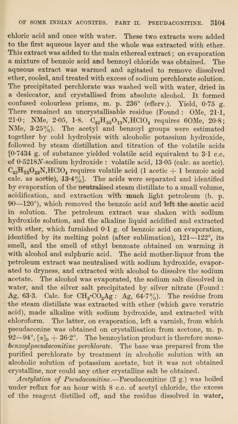 chloric acid and once with water. These two extracts were added to the first aqueous layer and the whole was extracted with ether. This extract was added to the main ethereal extract; on evaporation a mixture of benzoic acid and benzoyl chloride was obtained. The aqueous extract was warmed and agitated to remove dissolved ether, cooled, and treated with excess of sodium perchlorate solution. The precipitated perchlorate was washed well with water, dried in a desiccator, and crystallised from absolute alcohol. It formed confused colourless prisms, m. p. 236° (efferv.). Yield, 0-75 g. There remained an uncrystallisable residue (Found : OMe, 21T, 2T0; NMe, 2-05, T8. C43H55013N,HC104 requires 60Me, 20-8; NMe, 3-25%). The acetyl and benzoyl groups were estimated together by cold hydrolysis with alcoholic potassium hydroxide, followed by steam distillation and titration of the volatile acids [0-7434 g. of substance yielded volatile acid equivalent to 3-1 c.c. of 0-5218A-sodium hydroxide : volatile acid, 13-05 (calc, as acetic). C43H55013N,HC104 requires volatile acid (1 acetic + 1 benzoic acid calc, as acetic), 13-4%]. The acids were separated and identified by evaporation of the neutralised steam distillate to a small volume, acidification, and extraction with much light petroleum (b. p. 90—120°), which removed the benzoic acid and left the acetic acid in solution. The petroleum extract was shaken with sodium hydroxide solution, and the alkaline liquid acidified and extracted with ether, which furnished 0-1 g. of benzoic acid on evaporation, identified by its melting point (after sublimation), 121—122°, its smell, and the smell of ethyl benzoate obtained on warming it with alcohol and sulphuric acid. The acid mother-liquor from the petroleum extract was neutralised with sodium hydroxide, evapor¬ ated to dryness, and extracted with alcohol to dissolve the sodium acetate. The alcohol was evaporated, the sodium salt dissolved in ■water, and the silver salt precipitated by silver nitrate (Found : Ag, 63-3. Calc, for CH3*C02Ag : Ag, 64-7%). The residue from the steam distillate was extracted with ether (which gave veratric acid), made alkaline with sodium hydroxide, and extracted with chloroform. The latter, on evaporation, left a varnish, from which pseudaconine was obtained on crystallisation from acetone, m. p. 92—94°, [a]D -j- 36-2°. The benzoylation product is therefore mono- benzoylpseudaconitine perchlorate. The base was prepared from the purified perchlorate by treatment in alcoholic solution with an alcoholic solution of potassium acetate, but it was not obtained crystalline, nor could any other crystalline salt be obtained. Acetylation of Pseudaconitine.—Pseudaconitine (2 g.) was boiled under reflux for an hour with 8 c.c. of acetyl chloride, the excess of the reagent distilled off, and the residue dissolved in water,