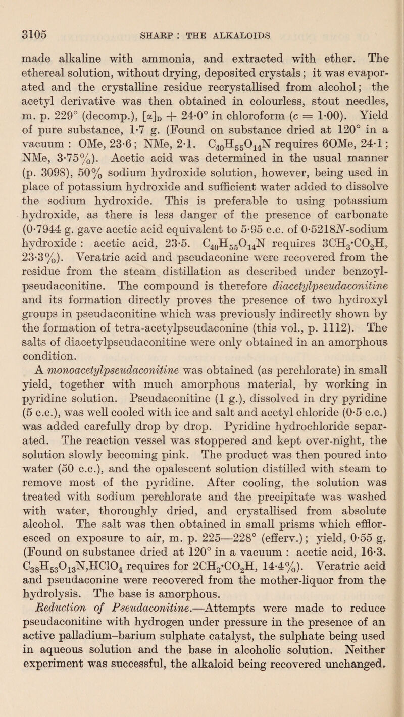 made alkaline with ammonia, and extracted with ether. The ethereal solution, without drying, deposited crystals; it was evapor¬ ated and the crystalline residue recrystallised from alcohol; the acetyl derivative was then obtained in colourless, stout needles, m. p. 229° (decomp.), [a]D -f- 24-0° in chloroform (c = 1-00). Yield of pure substance, 1-7 g. (Found on substance dried at 120° in a vacuum: OMe, 23-6; NMe, 2-1. C40H55O14N requires 60Me, 24-1; NMe, 3*75%). Acetic acid was determined in the usual manner (p. 3098), 50% sodium hydroxide solution, however, being used in place of potassium hydroxide and sufficient water added to dissolve the sodium hydroxide. This is preferable to using potassium hydroxide, as there is less danger of the presence of carbonate (0-7944 g. gave acetic acid equivalent to 5-95 c.c. of 0-5218Ar-sodium hydroxide : acetic acid, 23-5. C40H55O14N requires SCHg'CQgH, 23-3%). Veratric acid and pseudaconine were recovered from the residue from the steam distillation as described under benzoyl- pseudaconitine. The compound is therefore diacetylpseudaconitine and its formation directly proves the presence of two hydroxyl groups in pseudaconitine which was previously indirectly shown by the formation of tetra-acetylpseudaconine (this vol., p. 1112). The salts of diacetylpseudaconitine wTere only obtained in an amorphous condition. A monoacetyl'pseudaconitine was obtained (as perchlorate) in small yield, together with much amorphous material, by working in pyridine solution. Pseudaconitine (1 g.), dissolved in dry pyridine (5 c.c.), was well cooled with ice and salt and acetyl chloride (0-5 c.c.) was added carefully drop by drop. Pyridine hydrochloride separ¬ ated. The reaction vessel was stoppered and kept over-night, the solution slowly becoming pink. The product was then poured into water (50 c.c.), and the opalescent solution distilled with steam to remove most of the pyridine. After cooling, the solution wras treated with sodium perchlorate and the precipitate was washed with w7ater, thoroughly dried, and crystallised from absolute alcohol. The salt was then obtained in small prisms wdiich efflor¬ esced on exposure to air, m. p. 225—228° (efferv.); yield, 0-55 g. (Found on substance dried at 120° in a vacuum : acetic acid, 16-3. C38H530i3Y,HC104 requires for 2CH3*C02H, 14-4%). Veratric acid and pseudaconine were recovered from the mother-liquor from the hydrolysis. The base is amorphous. Reduction of Pseudaconitine.—Attempts wTere made to reduce pseudaconitine with hydrogen under pressure in the presence of an active palladium-barium sulphate catalyst, the sulphate being used in aqueous solution and the base in alcoholic solution. Neither experiment was successful, the alkaloid being recovered unchanged.