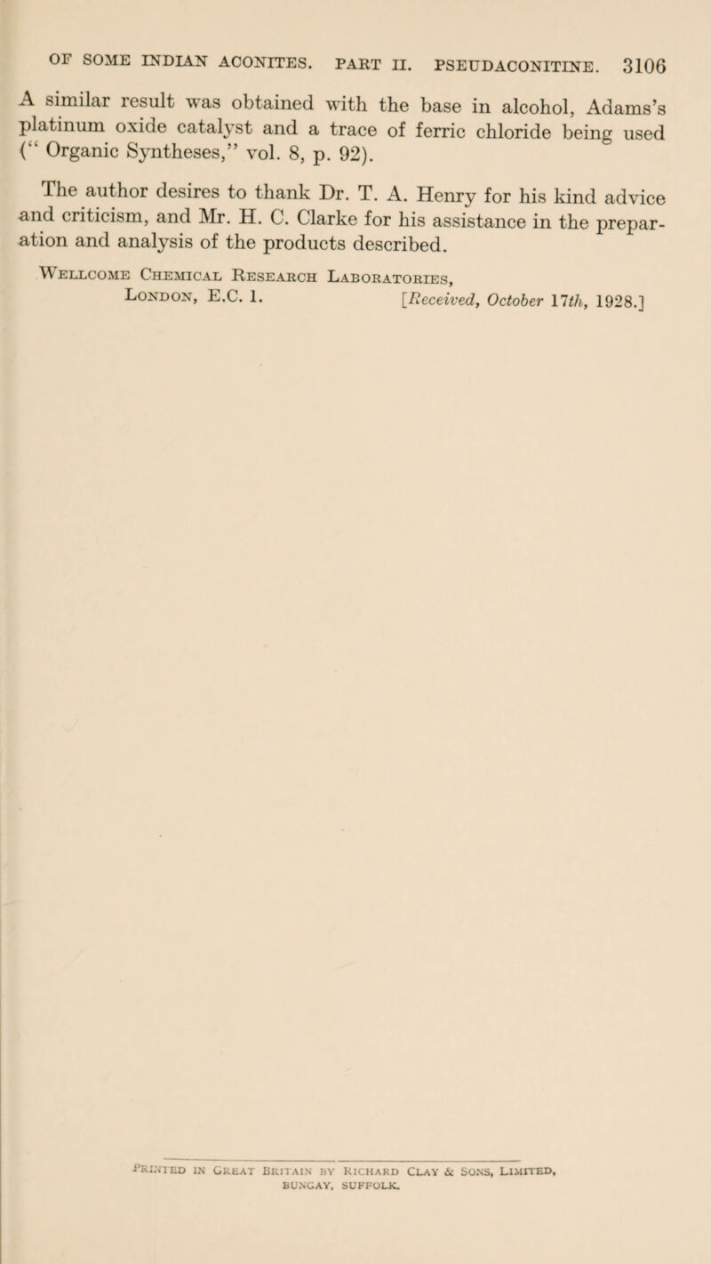 A similar result was obtained with the base in alcohol, Adams’s platinum oxide catalyst and a trace of ferric chloride being used (“ Organic Syntheses,” vol. 8, p. 92). The author desires to thank Dr. T. A. Henry for his kind advice and criticism, and Mr. H. C. Clarke for his assistance in the prepar¬ ation and analysis of the products described. Wellcome Chemical Research Laboratories, London, E.C. 1. [Received, October 11 th, 1928.] -Printed in Great Britain hy Richard Clay & Sons, Limited, BUNGAY, SUFFOLK.