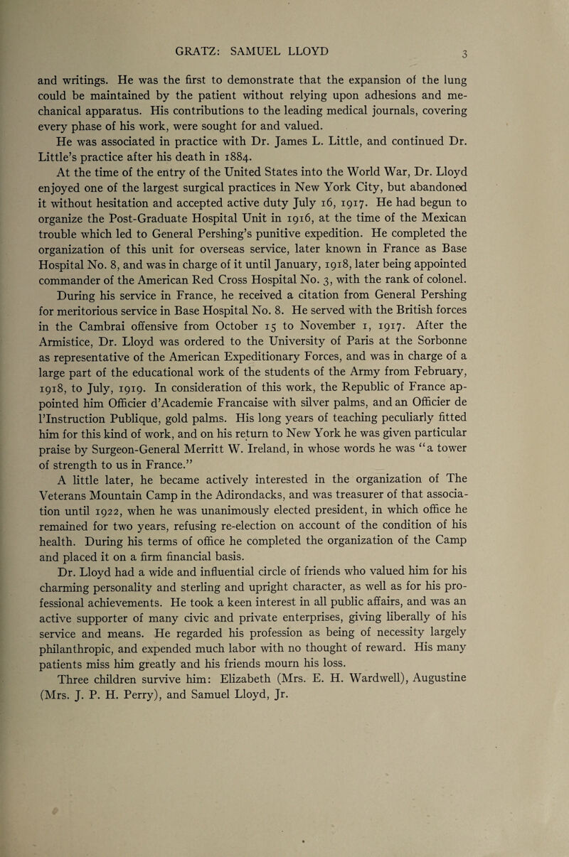 GRATZ: SAMUEL LLOYD 3 and writings. He was the first to demonstrate that the expansion of the lung could be maintained by the patient without relying upon adhesions and me¬ chanical apparatus. His contributions to the leading medical journals, covering every phase of his work, were sought for and valued. He was associated in practice with Dr. James L. Little, and continued Dr. Little’s practice after his death in 1884. At the time of the entry of the United States into the World War, Dr. Lloyd enjoyed one of the largest surgical practices in New York City, but abandoned it without hesitation and accepted active duty July 16, 1917. He had begun to organize the Post-Graduate Hospital Unit in 1916, at the time of the Mexican trouble which led to General Pershing’s punitive expedition. He completed the organization of this unit for overseas service, later known in France as Base Hospital No. 8, and was in charge of it until January, 1918, later being appointed commander of the American Red Cross Hospital No. 3, with the rank of colonel. During his service in France, he received a citation from General Pershing for meritorious service in Base Hospital No. 8. He served with the British forces in the Cambrai offensive from October 15 to November 1, 1917. After the Armistice, Dr. Lloyd was ordered to the University of Paris at the Sorbonne as representative of the American Expeditionary Forces, and was in charge of a large part of the educational work of the students of the Army from February, 1918, to July, 1919. In consideration of this work, the Republic of France ap¬ pointed him Officier d’Academie Francaise with silver palms, and an Officier de l’lnstruction Publique, gold palms. His long years of teaching peculiarly fitted him for this kind of work, and on his return to New York he was given particular praise by Surgeon-General Merritt W. Ireland, in whose words he was “a tower of strength to us in France.” A little later, he became actively interested in the organization of The Veterans Mountain Camp in the Adirondacks, and was treasurer of that associa¬ tion until 1922, when he was unanimously elected president, in which office he remained for two years, refusing re-election on account of the condition of his health. During his terms of office he completed the organization of the Camp and placed it on a firm financial basis. Dr. Lloyd had a wide and influential circle of friends who valued him for his charming personality and sterling and upright character, as well as for his pro¬ fessional achievements. He took a keen interest in all public affairs, and was an active supporter of many civic and private enterprises, giving liberally of his service and means. He regarded his profession as being of necessity largely philanthropic, and expended much labor with no thought of reward. His many patients miss him greatly and his friends mourn his loss. Three children survive him: Elizabeth (Mrs. E. H. Wardwell), Augustine (Mrs. J. P. H. Perry), and Samuel Lloyd, Jr.