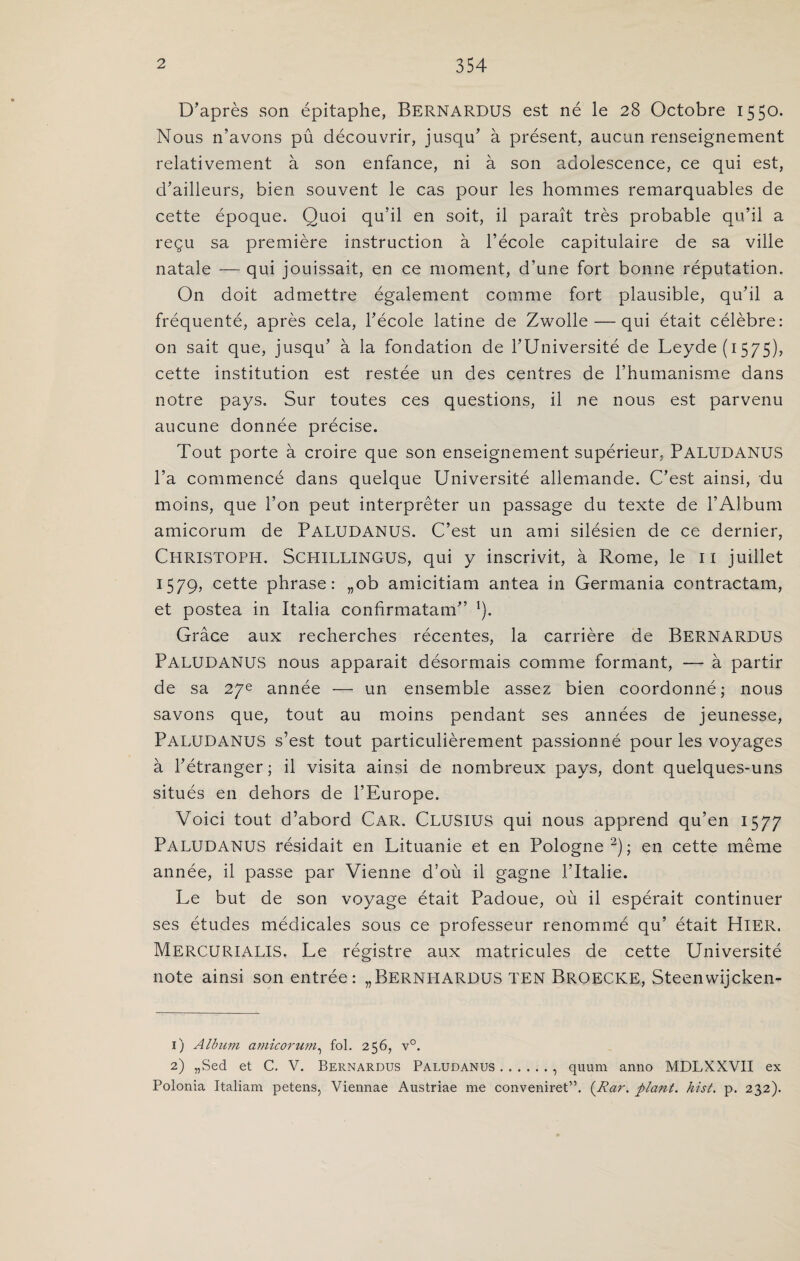 D’après son épitaphe, BERNARDUS est né le 28 Octobre 1550. Nous n’avons pû découvrir, jusqu’ à présent, aucun renseignement relativement à son enfance, ni à son adolescence, ce qui est, d’ailleurs, bien souvent le cas pour les hommes remarquables de cette époque. Quoi qu’il en soit, il paraît très probable qu’il a reçu sa première instruction à l’école capitulaire de sa ville natale — qui jouissait, en ce moment, d’une fort bonne réputation. On doit admettre également comme fort plausible, qu’il a fréquenté, après cela, l’école latine de Zwolle — qui était célèbre: on sait que, jusqu’ à la fondation de l’Université de Leyde(i575), cette institution est restée un des centres de l’humanisme dans notre pays. Sur toutes ces questions, il ne nous est parvenu aucune donnée précise. Tout porte à croire que son enseignement supérieur, PALUDANUS l’a commencé dans quelque Université allemande. C’est ainsi, du moins, que l’on peut interpréter un passage du texte de l’Album amicorum de PALUDANUS. C’est un ami silésien de ce dernier, Christoph. Schillingus, qui y inscrivit, à Rome, le il juillet 1579, cette phrase: „ob amicitiam antea in Germania contractam, et postea in Italia confîrmatam” *). Grâce aux recherches récentes, la carrière de BERNARDUS PALUDANUS nous apparait désormais comme formant, — à partir de sa 27e année — un ensemble assez bien coordonné; nous savons que, tout au moins pendant ses années de jeunesse, PALUDANUS s’est tout particulièrement passionné pour les voyages à l’étranger ; il visita ainsi de nombreux pays, dont quelques-uns situés en dehors de l’Europe. Voici tout d’abord Car. CLUSIUS qui nous apprend qu’en 1577 PALUDANUS résidait en Lituanie et en Pologne1 2); en cette même année, il passe par Vienne d’où il gagne l’Italie. Le but de son voyage était Padoue, où il espérait continuer ses études médicales sous ce professeur renommé qu’ était Hier. MERCURIALIS. Le régistre aux matricules de cette Université note ainsi son entrée: „BERNHARDUS TEN BROECKE, Steenwijcken- 1) Album amicorum, fol. 256, v°. 2) „Sed et C. V. Bernardus Paludanus., quum anno MDLXXVII ex Polonia Italiam petens, Viennae Austriae me conveniret”. (.Rar. plairt. hist. p. 232).