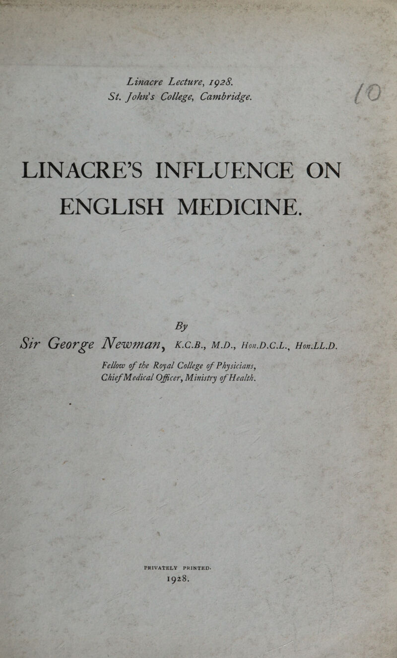 Linacre Lecture, 1928. St. John's College, Cambridge. (o LINACRE’S INFLUENCE ON ENGLISH MEDICINE. By Sir George Newman, k.c.b., m.d., hou.d.c.l., Ho>i.ll.d. Fellow of the Royal College of Physicians, Chief Medical Officer, Ministry of Health.