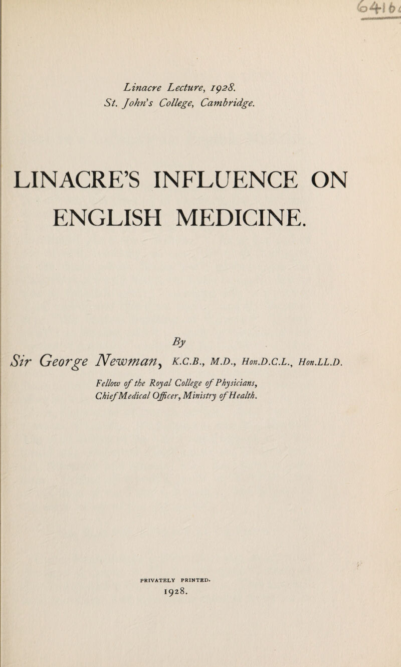 Linacre Lecture, 1928. St. John's College, Cambridge. LINACRE’S INFLUENCE ON ENGLISH MEDICINE. By Sir George Newmany k.c.b., m.d., Hon.D.c.LHon.LL.D. Fellow of the Royal College of Physicians, Chief Medical Officer,Ministry of Health. PRIVATELY PRINTED. 1928.