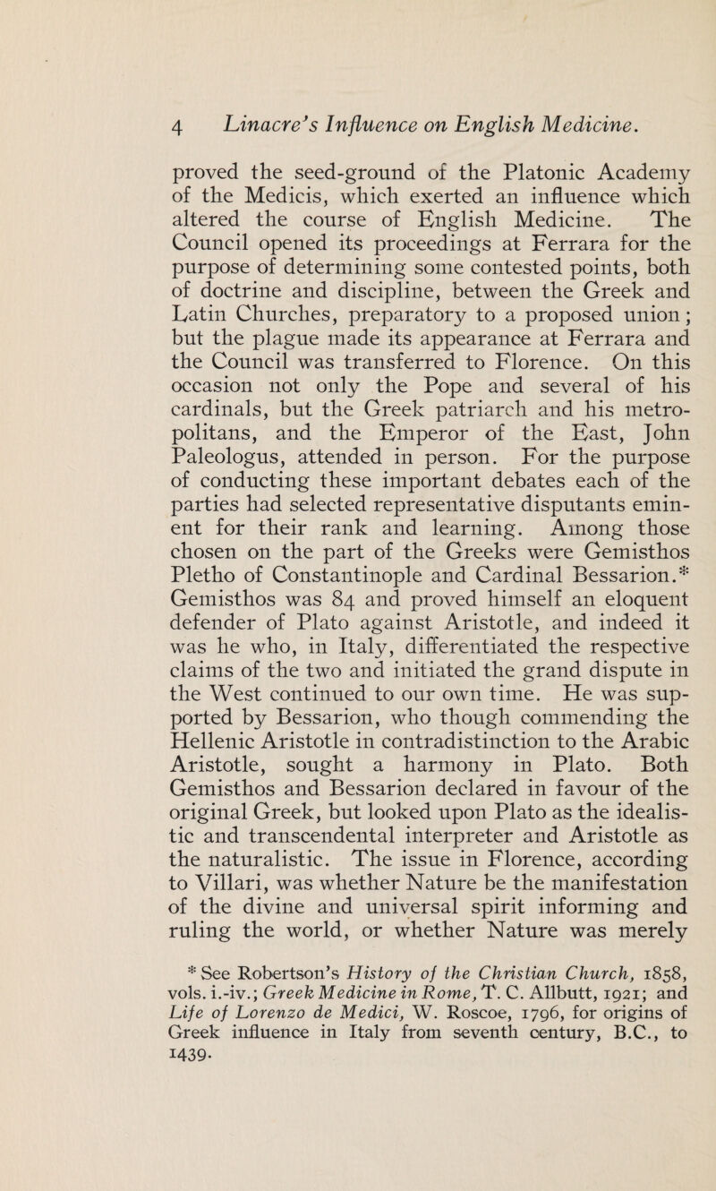 proved the seed-ground of the Platonic Academy of the Medicis, which exerted an influence which altered the course of English Medicine. The Council opened its proceedings at Ferrara for the purpose of determining some contested points, both of doctrine and discipline, between the Greek and Latin Churches, preparatory to a proposed union; but the plague made its appearance at Ferrara and the Council was transferred to Florence. On this occasion not only the Pope and several of his cardinals, but the Greek patriarch and his metro¬ politans, and the Emperor of the East, John Paleologus, attended in person. For the purpose of conducting these important debates each of the parties had selected representative disputants emin¬ ent for their rank and learning. Among those chosen on the part of the Greeks were Gemisthos Pletho of Constantinople and Cardinal Bessarion.* Gemisthos was 84 and proved himself an eloquent defender of Plato against Aristotle, and indeed it was he who, in Italy, differentiated the respective claims of the two and initiated the grand dispute in the West continued to our own time. He was sup¬ ported by Bessarion, who though commending the Hellenic Aristotle in contradistinction to the Arabic Aristotle, sought a harmony in Plato. Both Gemisthos and Bessarion declared in favour of the original Greek, but looked upon Plato as the idealis¬ tic and transcendental interpreter and Aristotle as the naturalistic. The issue in Florence, according to Villari, was whether Nature be the manifestation of the divine and universal spirit informing and ruling the world, or whether Nature was merely * See Robertson’s History of the Christian Church, 1858, vols. i.-iv.; Greek Medicine in Rome, T. C. Allbutt, 1921; and Life of Lorenzo de Medici, W. Roscoe, 1796, for origins of Greek influence in Italy from seventh century, B.C., to 1439-