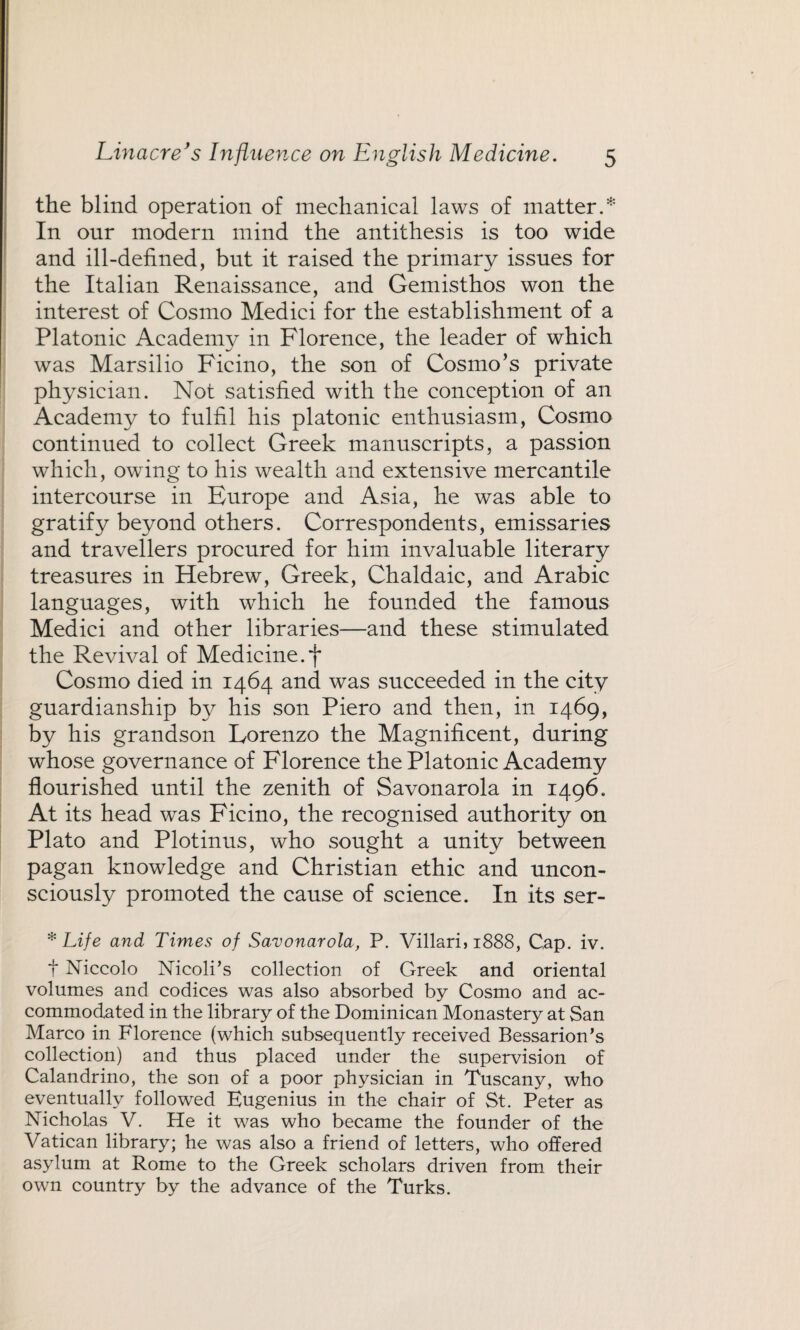 the blind operation of mechanical laws of matter.* In our modern mind the antithesis is too wide and ill-defined, but it raised the primary issues for the Italian Renaissance, and Gemisthos won the interest of Cosmo Medici for the establishment of a Platonic Academy in Florence, the leader of which was Marsilio Ficino, the son of Cosmo’s private physician. Not satisfied with the conception of an Academy to fulfil his platonic enthusiasm, Cosmo continued to collect Greek manuscripts, a passion which, owing to his wealth and extensive mercantile intercourse in Europe and Asia, he was able to gratify beyond others. Correspondents, emissaries and travellers procured for him invaluable literary treasures in Hebrew, Greek, Chaldaic, and Arabic languages, with which he founded the famous Medici and other libraries—and these stimulated the Revival of Medicine.*j* Cosmo died in 1464 and was succeeded in the city guardianship by his son Piero and then, in 1469, by his grandson Lorenzo the Magnificent, during whose governance of Florence the Platonic Academy flourished until the zenith of Savonarola in 1496. At its head was Ficino, the recognised authority on Plato and Plotinus, who sought a unity between pagan knowledge and Christian ethic and uncon¬ sciously promoted the cause of science. In its ser- * Life and Times of Savonarola, P. Villari, 1888, Cap. iv. t Niccolo Nicoli’s collection of Greek and oriental volumes and codices was also absorbed by Cosmo and ac¬ commodated in the library of the Dominican Monastery at San Marco in Florence (which subsequently received Bessarion’s collection) and thus placed under the supervision of Calandrino, the son of a poor physician in Tuscany, who eventually followed Eugenius in the chair of St. Peter as Nicholas V. He it was who became the founder of the Vatican library; he was also a friend of letters, who offered asylum at Rome to the Greek scholars driven from their own country by the advance of the Turks.