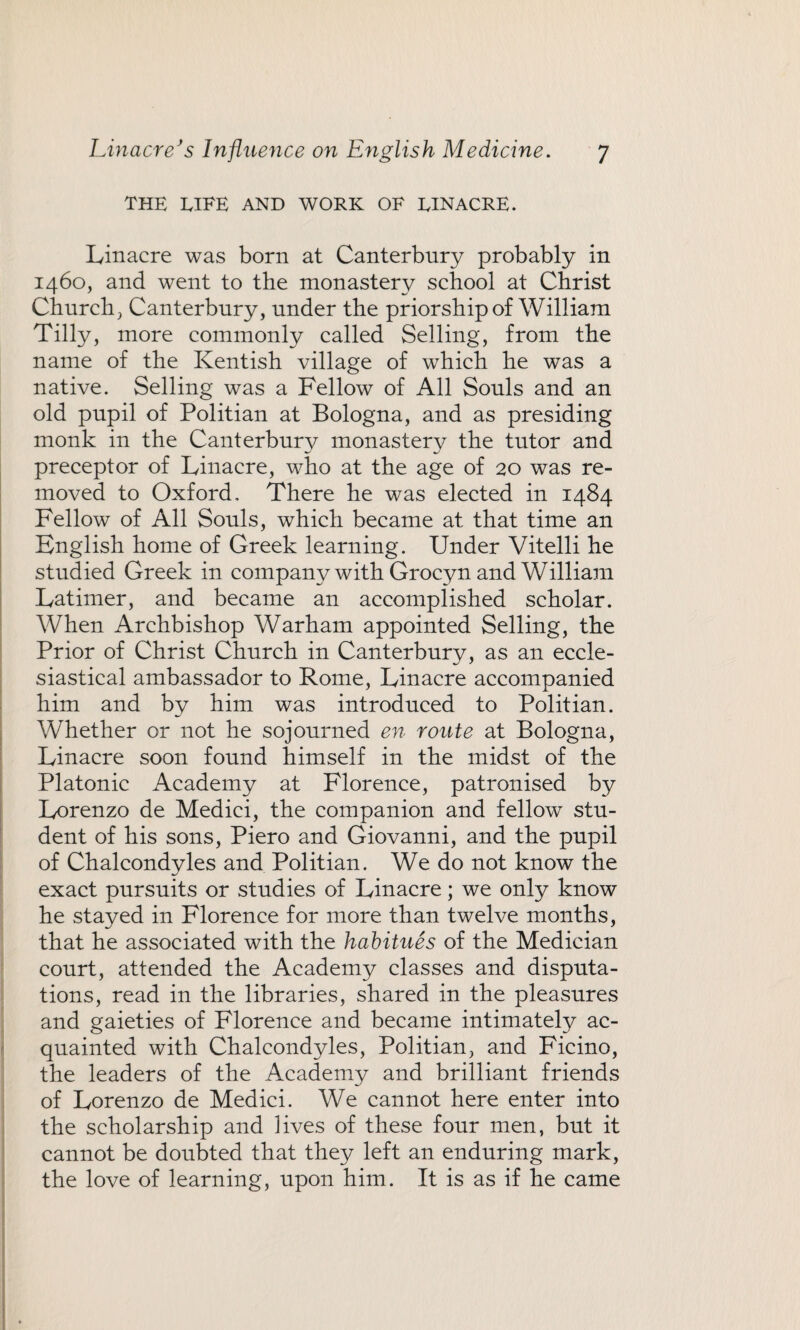 THE LIFE AND WORK OF EINACRE. Linacre was born at Canterbury probably in 1460, and went to the monastery school at Christ Church, Canterbury, under the priorship of William Tilly, more commonly called Selling, from the name of the Kentish village of which he was a native. Selling was a Fellow of All Souls and an old pupil of Politian at Bologna, and as presiding monk in the Canterbury monastery the tutor and preceptor of Linacre, who at the age of 20 was re¬ moved to Oxford, There he was elected in 1484 Fellow of All Souls, which became at that time an English home of Greek learning. Under Vitelli he studied Greek in company with Grocyn and William Latimer, and became an accomplished scholar. When Archbishop Warham appointed Selling, the Prior of Christ Church in Canterbury, as an eccle¬ siastical ambassador to Rome, Linacre accompanied him and by him was introduced to Politian. Whether or not he sojourned en route at Bologna, Linacre soon found himself in the midst of the Platonic Academy at Florence, patronised by Lorenzo de Medici, the companion and fellow stu¬ dent of his sons, Piero and Giovanni, and the pupil of Chalcondyles and Politian. We do not know the exact pursuits or studies of Linacre; we only know he stayed in Florence for more than twelve months, that he associated with the habitues of the Medician court, attended the Academy classes and disputa¬ tions, read in the libraries, shared in the pleasures and gaieties of Florence and became intimately ac¬ quainted with Chalcondyles, Politian, and Ficino, the leaders of the Academy and brilliant friends of Lorenzo de Medici. We cannot here enter into the scholarship and lives of these four men, but it cannot be doubted that they left an enduring mark, the love of learning, upon him. It is as if he came