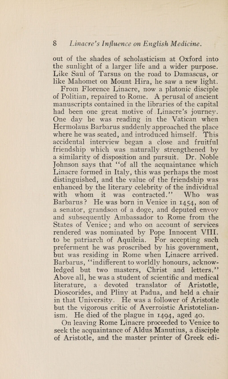 out of the shades of scholasticism at Oxford into the sunlight of a larger life and a wider purpose. Like Saul of Tarsus on the road to Damascus, or like Mahomet on Mount Hira, he saw a new light. From Florence Linacre, now a platonic disciple of Politian, repaired to Rome. A perusal of ancient manuscripts contained in the libraries of the capital had been one great motive of Linacre’s journey. One day he was reading in the Vatican when Hermolaus Barbarus suddenly approached the place where he was seated, and introduced himself. This accidental interview began a close and fruitful friendship which was naturally strengthened by a similarity of disposition and pursuit. Dr. Noble Johnson says that “of all the acquaintance which Linacre formed in Italy, this was perhaps the most distinguished, and the value of the friendship was enhanced by the literary celebrity of the individual with whom it was contracted.” Who was Barbarus? He was born in Venice in 1454, son of a senator, grandson of a doge, and deputed envoy and subsequently Ambassador to Rome from the States of Venice; and who on account of services rendered was nominated by Pope Innocent VIII. to be patriarch of Aquileia. For accepting such preferment he was proscribed by his government, but was residing in Rome when Linacre arrived. Barbarus, “indifferent to worldly honours, acknow¬ ledged but two masters, Christ and letters.” Above all, he was a student of scientific and medical literature, a devoted translator of Aristotle, Dioscorides, and Pliny at Padua, and held a chair in that University. He was a follower of x4ristotle but the vigorous critic of Averroistic Aristotelian- ism. He died of the plague in 1494, aged 40. On leaving Rome Linacre proceeded to Venice to seek the acquaintance of Aldus Manutius, a disciple of Aristotle, and the master printer of Greek edi-