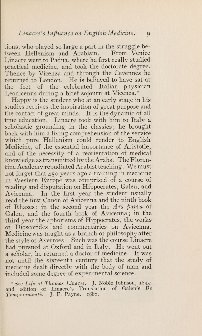 tions, who played so large a part in the struggle be¬ tween Hellenism and Arabism. From Venice Linacre went to Padua, where he first really studied practical medicine, and took the doctorate degree. Thence by Vicenza and through the Cevennes he returned to London. He is believed to have sat at the feet of the celebrated Italian physician Leonicenus during a brief sojourn at Vicenza.* Happy is the student who at an early stage in his studies receives the inspiration of great purpose and the contact of great minds. It is the dynamic of all true education. Linacre took with him to Italy a scholastic grounding in the classics; he brought back with him a living comprehension of the service which pure Hellenism could render to English Medicine, of the essential importance of Aristotle, and of the necessity of a reorientation of medical knowledge as transmitted by the Arabs. The Floren¬ tine Academy repudiated Arabist teaching. We must not forget that 450 years ago a training in medicine in Western Europe was comprised of a course of reading and disputation on Hippocrates, Galen, and Avicenna. In the first year the student usually read the first Canon of Avicenna and the ninth book of Rhazes; in the second year the Ars parva of Galen, and the fourth book of Avicenna; in the third year the aphorisms of Hippocrates, the works of Dioscorides and commentaries on Avicenna. Medicine was taught as a branch of philosophy after the style of Averroes. Such was the course Linacre had pursued at Oxford and in Itaty. He went out a scholar, he returned a doctor of medicine. It was not until the sixteenth century that the study of medicine dealt directly with the body of man and included some degree of experimental science. * See Life of Thomas Linacre. J. Noble Johnson, 1835; and edition of Linacre’s Translation of Galen’s Be Temperamentis. J. F. Payne. 1881.