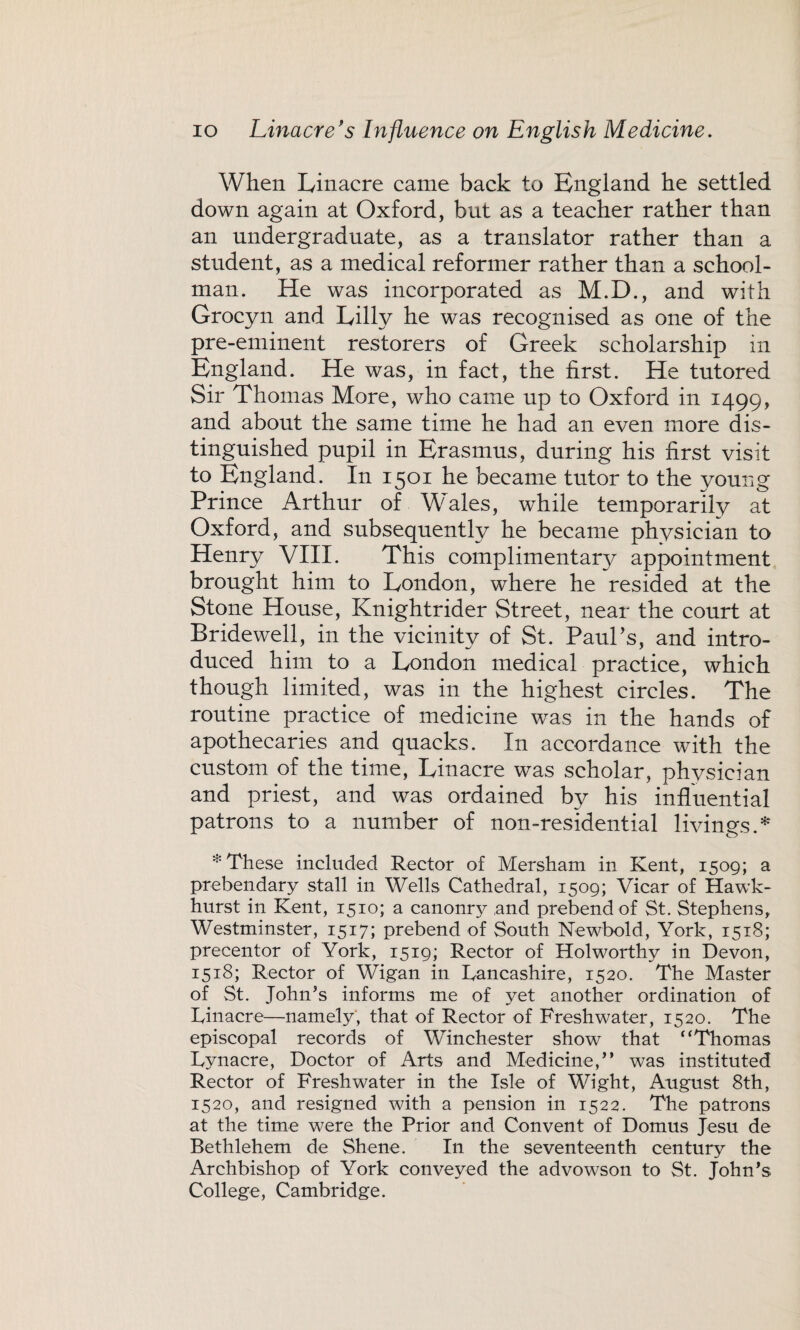 When Linacre came back to England he settled down again at Oxford, but as a teacher rather than an undergraduate, as a translator rather than a student, as a medical reformer rather than a school¬ man. He was incorporated as M.D., and with Grocyn and Lilly he was recognised as one of the pre-eminent restorers of Greek scholarship in England. He was, in fact, the first. He tutored Sir Thomas More, who came up to Oxford in 1499, and about the same time he had an even more dis¬ tinguished pupil in Erasmus, during his first visit to England. In 1501 he became tutor to the young Prince Arthur of Wales, while temporarily at Oxford, and subsequently he became physician to i ^^in. This complimentary appointment brought him to London, where he resided at the Stone House, Knightrider Street, near the court at Bridewell, in the vicinity of St. Paul’s, and intro¬ duced him to a London medical practice, which though limited, was in the highest circles. The routine practice of medicine was in the hands of apothecaries and quacks. In accordance with the custom of the time, Linacre was scholar, physician and priest, and was ordained by his influential patrons to a number of non-residential livings.* * These included Rector of Mersham in Kent, 1509; a prebendary stall in Wells Cathedral, 1509; Vicar of Hawk- hurst in Kent, 1510; a canonry and prebend of St. Stephens, Westminster, 1517; prebend of South Newbold, York, 1518; precentor of York, 1519; Rector of Holworthy in Devon, 1518; Rector of Wigan in Lancashire, 1520. The Master of St. John’s informs me of yet another ordination of Linacre—namely, that of Rector of Freshwater, 1520. The episcopal records of Winchester show that “Thomas Lynacre, Doctor of Arts and Medicine,” was instituted Rector of Freshwater in the Isle of Wight, August 8th, 1520, and resigned with a pension in 1522. The patrons at the time were the Prior and Convent of Domus Jesu de Bethlehem de Shene. In the seventeenth century the Archbishop of York conveyed the advowson to St. John’s College, Cambridge.