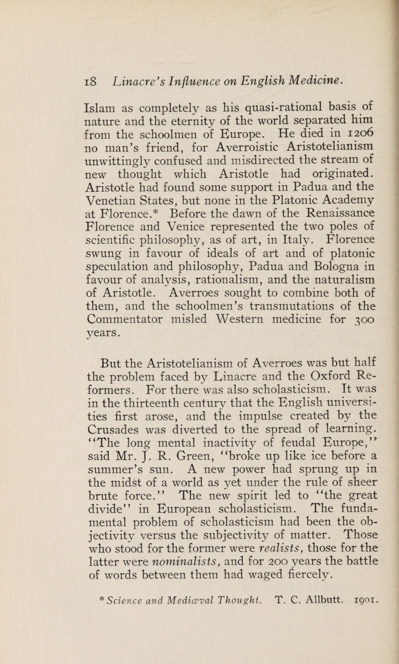 Islam as completely as his quasi-rational basis of nature and the eternity of the world separated him from the schoolmen of Europe. He died in 1206 no man’s friend, for Averroistic Aristotelianism unwittingly confused and misdirected the stream of new thought which Aristotle had originated. Aristotle had found some support in Padua and the Venetian States, but none in the Platonic Academy at Florence.* Before the dawn of the Renaissance Florence and Venice represented the two poles of scientific philosophy, as of art, in Italy. Florence swung in favour of ideals of art and of platonic speculation and philosophy, Padua and Bologna in favour of analysis, rationalism, and the naturalism of Aristotle. Averroes sought to combine both of them, and the schoolmen’s transmutations of the Commentator misled Western medicine for 300 years. But the Aristotelianism of Averroes was but half the problem faced by Linacre and the Oxford Re¬ formers. For there was also scholasticism. It was in the thirteenth century that the English universi¬ ties first arose, and the impulse created by the Crusades was diverted to the spread of learning. 4‘The long mental inactivity of feudal Europe,” said Mr. J. R. Green, ‘‘broke up like ice before a summer’s sun. A new power had sprung up in the midst of a world as yet under the rule of sheer brute force.” The new spirit led to ‘‘the great divide” in European scholasticism. The funda¬ mental problem of scholasticism had been the ob¬ jectivity versus the subjectivity of matter. Those who stood for the former were realists, those for the latter were nominalists, and for 200 years the battle of words between them had waged fiercely. * Science and Mediceval Thought. T. C. Allbutt. 1901.