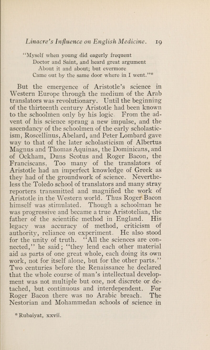 “Myself when young did eagerly frequent Doctor and Saint, and heard great argument About it and about; but evermore Came out by the same door where in I went.”* But the emergence of Aristotle’s science in Western Europe through the medium of the Arab translators was revolutionary. Until the beginning of the thirteenth century Aristotle had been known to the schoolmen only by his logic . From the ad¬ vent of his science sprang a new impulse, and the ascendancy of the schoolmen of the early scholastic¬ ism, Roscellinus, Abelard, and Peter Lombard gave wav to that of the later scholasticism of Albertns Magnus and Thomas Aquinas, the Dominicans, and of Ockham, Duns Scotns and Roger Bacon, the Franciscans. Too manv of the translators of Aristotle had an imperfect knowledge of Greek as they had of the groundwork of science. Neverthe¬ less the Toledo school of translators and many stray reporters transmitted and magnified the work of Aristotle in the Western world. Thus Roger Bacon himself was stimulated. Though a schoolman he was progressive and became a true Aristotelian, the father of the scientific method in England. His legac}^ was accuracy of method, criticism of authority, reliance on experiment. He also stood for the unitv of truth. “All the sciences are con- %/ nected,” he said; “they lend each other material aid as parts of one great whole, each doing its own work, not for itself alone, but for the other parts.” Two centuries before the Renaissance he declared that the whole course of man’s intellectual develop¬ ment was not multiple but one, not discrete or de¬ tached, but continuous and interdependent. For Roger Bacon there was no Arabic breach. The Nestorian and Mohammedan schools of science in