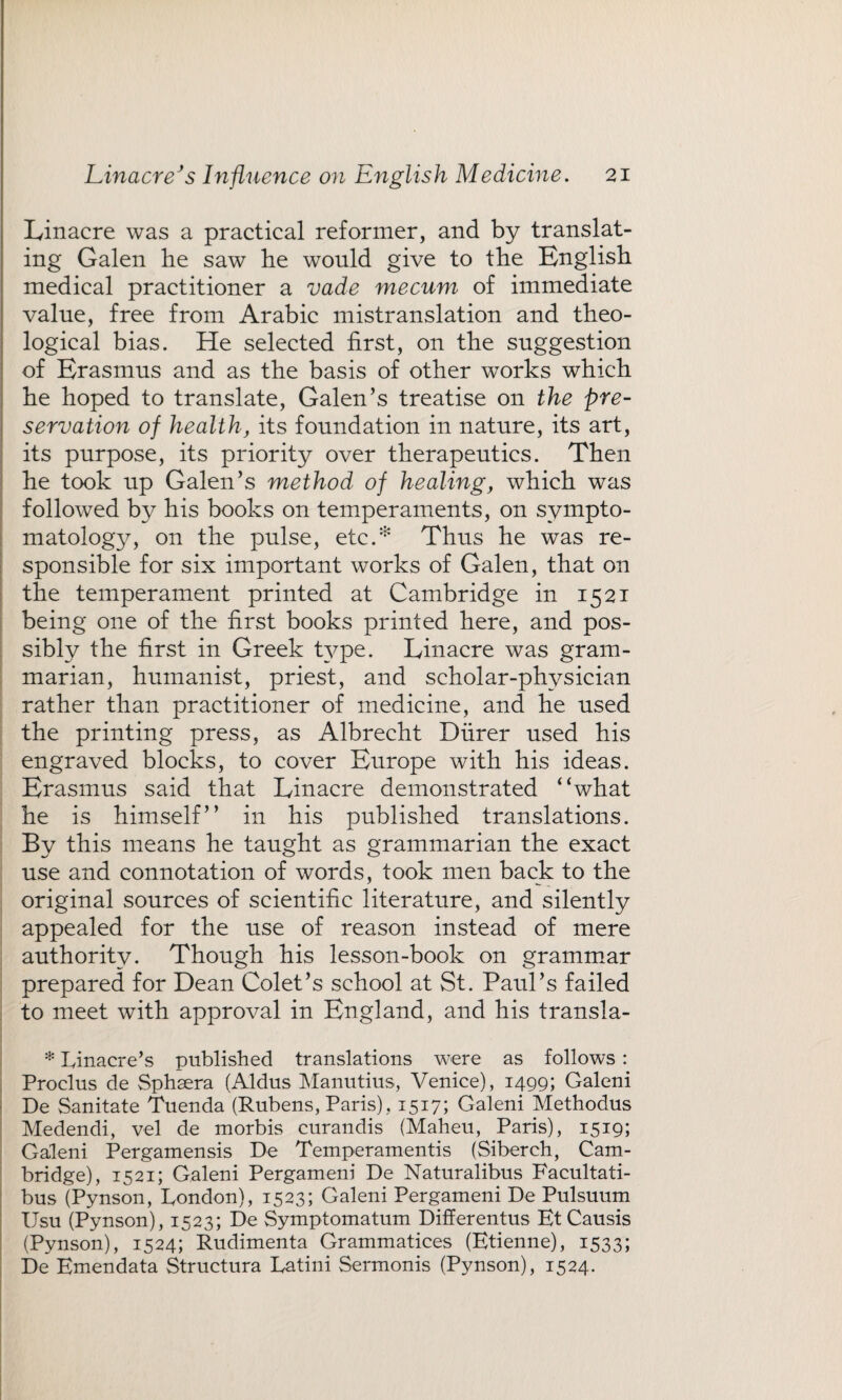 Linacre was a practical reformer, and by translat¬ ing Galen he saw he would give to the English medical practitioner a vade mecum of immediate value, free from Arabic mistranslation and theo¬ logical bias. He selected first, on the suggestion of Erasmus and as the basis of other works which he hoped to translate, Galen’s treatise on the pre¬ servation of health, its foundation in nature, its art, its purpose, its priority over therapeutics. Then he took up Galen’s method of healing, which was followed by his books on temperaments, on sympto¬ matology, on the pulse, etc.* Thus he was re¬ sponsible for six important works of Galen, that on the temperament printed at Cambridge in 1521 being one of the first books printed here, and pos¬ sibly the first in Greek type. Linacre was gram¬ marian, humanist, priest, and scholar-physician rather than practitioner of medicine, and he used the printing press, as Albrecht Diirer used his engraved blocks, to cover Europe with his ideas. Erasmus said that Linacre demonstrated “what he is himself’’ in his published translations. By this means he taught as grammarian the exact use and connotation of words, took men back to the original sources of scientific literature, and silently appealed for the use of reason instead of mere authority. Though his lesson-book on grammar prepared for Dean Colet’s school at St. Paul’s failed to meet with approval in England, and his transla- * Linacre’s published translations were as follows : Proclus de Sphsera (Aldus Manutius, Venice), 1499; Galeni De Sanitate Tuenda (Rubens, Paris), 1517; Galeni Methodus Medendi, vel de morbis curandis (Maheu, Paris), 1519; Galeni Pergamensis De Temperamentis (Siberch, Cam¬ bridge), 1521; Galeni Pergameni De Naturalibus Facultati- bus (Pynson, London), 1523; Galeni Pergameni De Pulsuum Usu (Pynson), 1523; De Symptomatum Differentus EtCausis (Pynson), 1524; Rudimenta Grammatices (Etienne), 1533; De Emendata Structura Latini Sermonis (Pynson), 1524.